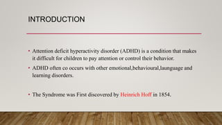INTRODUCTION
• Attention deficit hyperactivity disorder (ADHD) is a condition that makes
it difficult for children to pay attention or control their behavior.
• ADHD often co occurs with other emotional,behavioural,launguage and
learning disorders.
• The Syndrome was First discovered by Heinrich Hoff in 1854.
 