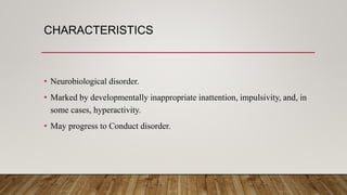 CHARACTERISTICS
• Neurobiological disorder.
• Marked by developmentally inappropriate inattention, impulsivity, and, in
some cases, hyperactivity.
• May progress to Conduct disorder.
 