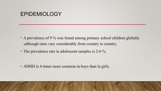 EPIDEMIOLOGY
• A prevalence of 9 % was found among primary school children globally
,although rates vary considerably from country to country.
• The prevalence rate in adolescent samples is 2-6 %.
• ADHD is 4 times more common in boys than in girls.
 