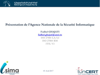 Présentation de l’Agence Nationale de la Sécurité Informatique
Fadhel GHAJATI
fadhel.ghajati@ansi.tn
ISO 27001 LA/LI
ISO 27005 RM
ITIL V3
05 Avril 2017
 