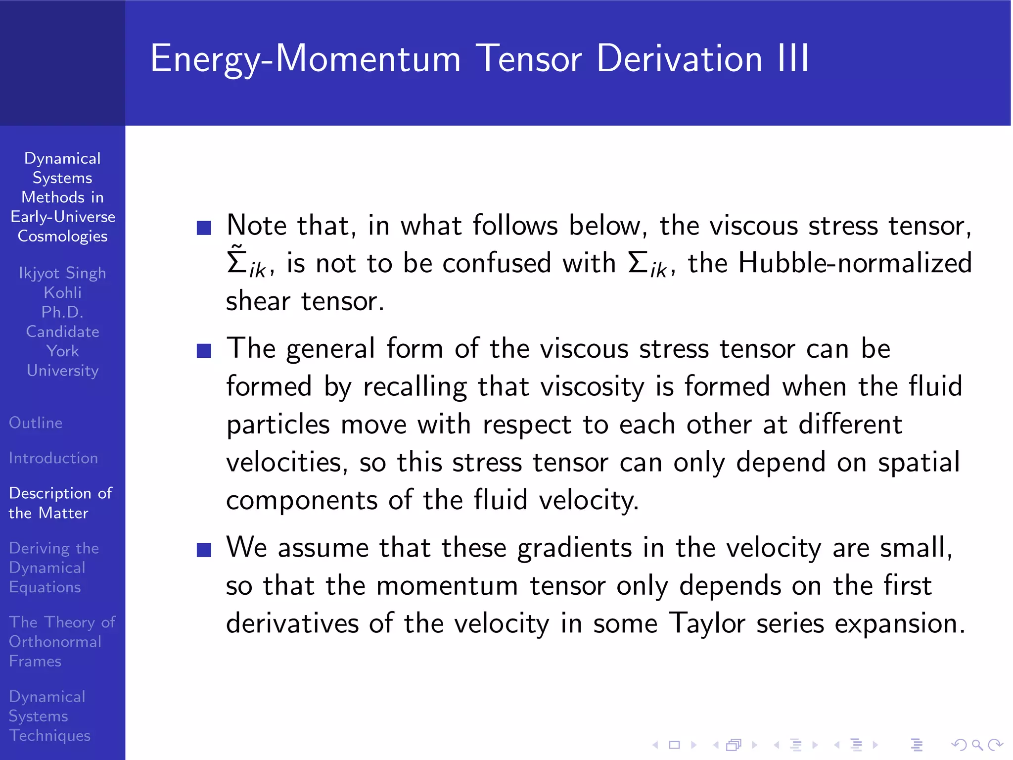 Dynamical
Systems
Methods in
Early-Universe
Cosmologies
Ikjyot Singh
Kohli
Ph.D.
Candidate
York
University
Outline
Introduction
Description of
the Matter
Deriving the
Dynamical
Equations
The Theory of
Orthonormal
Frames
Dynamical
Systems
Techniques
Energy-Momentum Tensor Derivation III
Note that, in what follows below, the viscous stress tensor,
˜Σik, is not to be confused with Σik, the Hubble-normalized
shear tensor.
The general form of the viscous stress tensor can be
formed by recalling that viscosity is formed when the ﬂuid
particles move with respect to each other at diﬀerent
velocities, so this stress tensor can only depend on spatial
components of the ﬂuid velocity.
We assume that these gradients in the velocity are small,
so that the momentum tensor only depends on the ﬁrst
derivatives of the velocity in some Taylor series expansion.
 