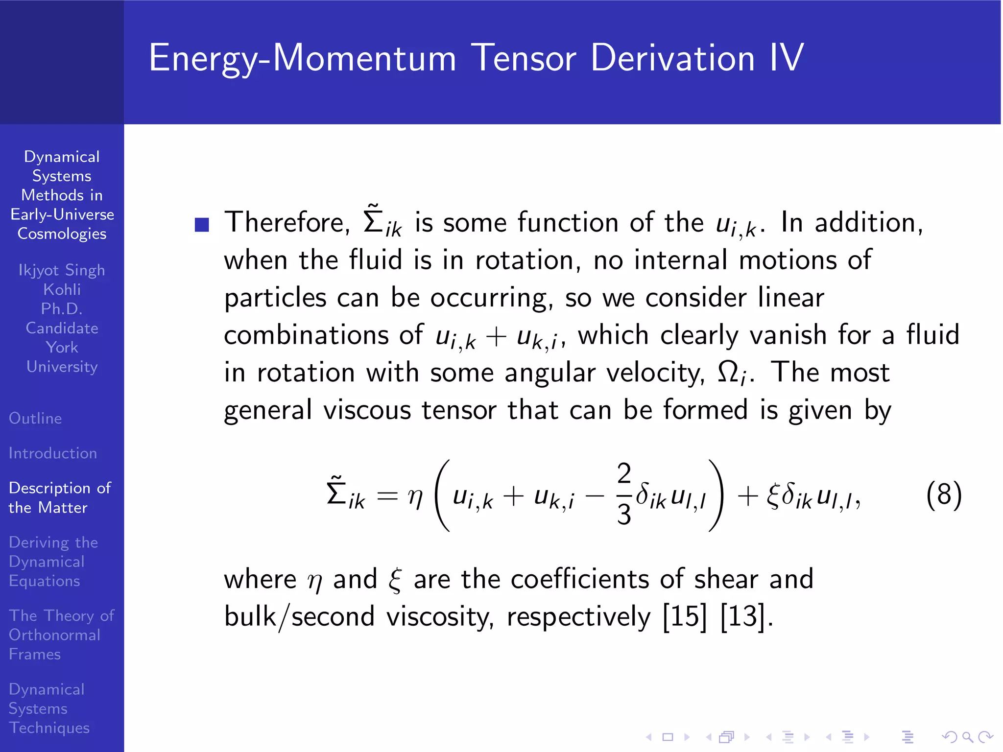 Dynamical
Systems
Methods in
Early-Universe
Cosmologies
Ikjyot Singh
Kohli
Ph.D.
Candidate
York
University
Outline
Introduction
Description of
the Matter
Deriving the
Dynamical
Equations
The Theory of
Orthonormal
Frames
Dynamical
Systems
Techniques
Energy-Momentum Tensor Derivation IV
Therefore, ˜Σik is some function of the ui,k. In addition,
when the ﬂuid is in rotation, no internal motions of
particles can be occurring, so we consider linear
combinations of ui,k + uk,i , which clearly vanish for a ﬂuid
in rotation with some angular velocity, Ωi . The most
general viscous tensor that can be formed is given by
˜Σik = η ui,k + uk,i −
2
3
δikul,l + ξδikul,l , (8)
where η and ξ are the coeﬃcients of shear and
bulk/second viscosity, respectively [15] [13].
 