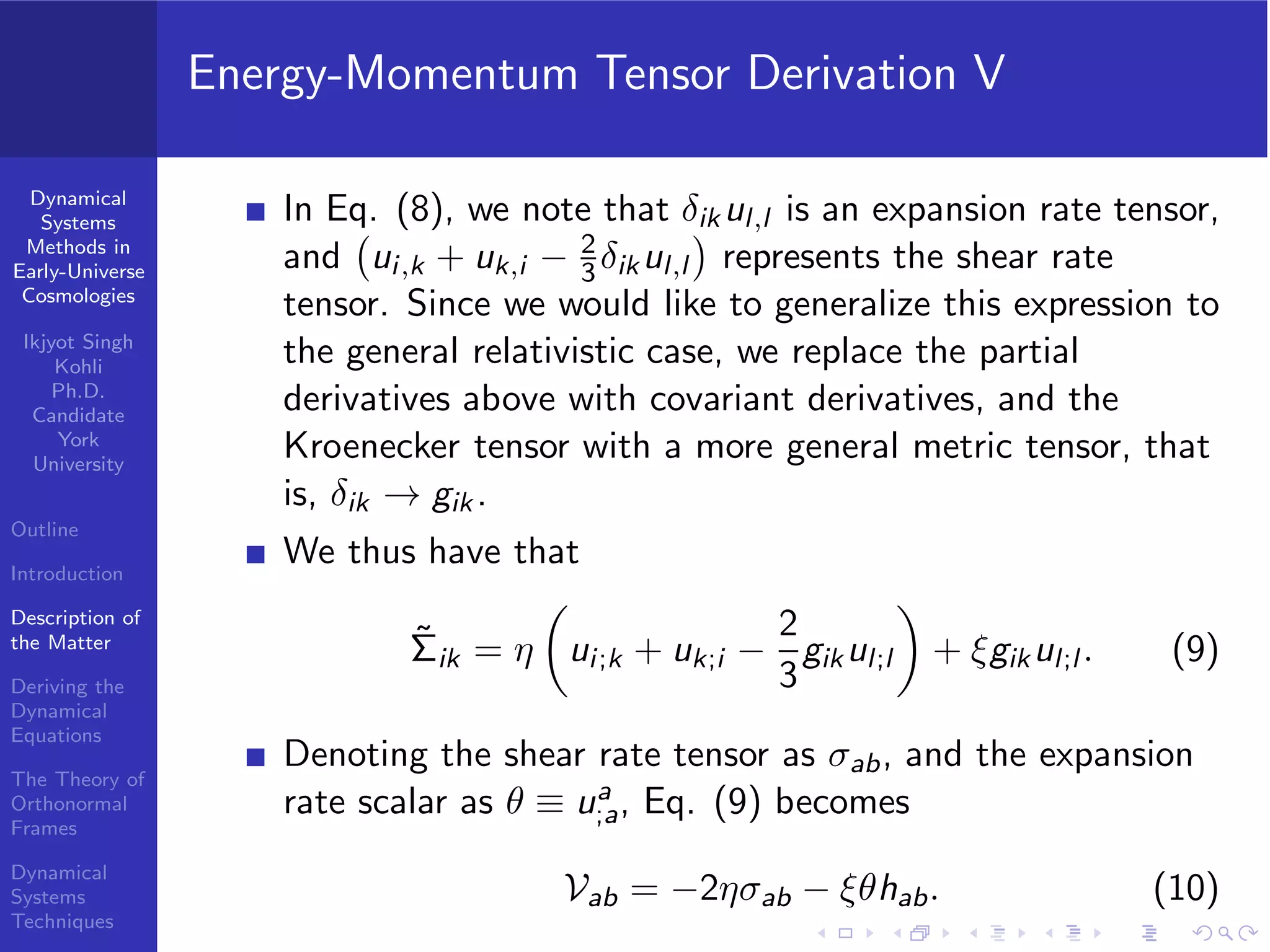 Dynamical
Systems
Methods in
Early-Universe
Cosmologies
Ikjyot Singh
Kohli
Ph.D.
Candidate
York
University
Outline
Introduction
Description of
the Matter
Deriving the
Dynamical
Equations
The Theory of
Orthonormal
Frames
Dynamical
Systems
Techniques
Energy-Momentum Tensor Derivation V
In Eq. (8), we note that δik ul,l is an expansion rate tensor,
and ui,k + uk,i − 2
3 δikul,l represents the shear rate
tensor. Since we would like to generalize this expression to
the general relativistic case, we replace the partial
derivatives above with covariant derivatives, and the
Kroenecker tensor with a more general metric tensor, that
is, δik → gik .
We thus have that
˜Σik = η ui;k + uk;i −
2
3
gikul;l + ξgikul;l . (9)
Denoting the shear rate tensor as σab, and the expansion
rate scalar as θ ≡ ua
;a, Eq. (9) becomes
Vab = −2ησab − ξθhab. (10)
 