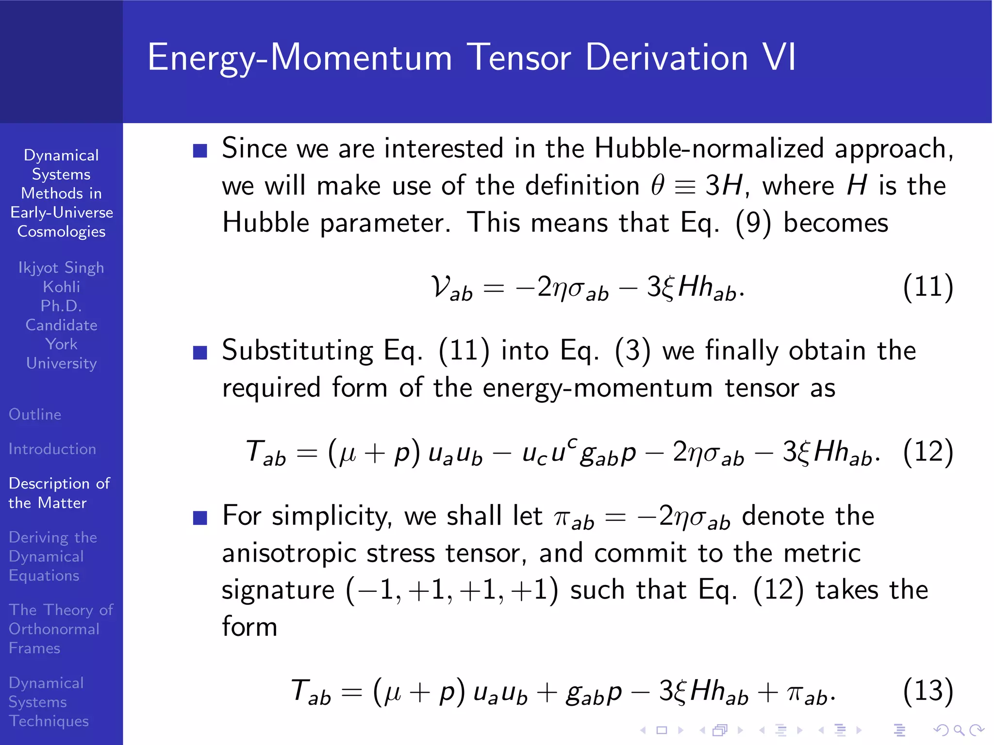 Dynamical
Systems
Methods in
Early-Universe
Cosmologies
Ikjyot Singh
Kohli
Ph.D.
Candidate
York
University
Outline
Introduction
Description of
the Matter
Deriving the
Dynamical
Equations
The Theory of
Orthonormal
Frames
Dynamical
Systems
Techniques
Energy-Momentum Tensor Derivation VI
Since we are interested in the Hubble-normalized approach,
we will make use of the deﬁnition θ ≡ 3H, where H is the
Hubble parameter. This means that Eq. (9) becomes
Vab = −2ησab − 3ξHhab. (11)
Substituting Eq. (11) into Eq. (3) we ﬁnally obtain the
required form of the energy-momentum tensor as
Tab = (µ + p) uaub − ucuc
gabp − 2ησab − 3ξHhab. (12)
For simplicity, we shall let πab = −2ησab denote the
anisotropic stress tensor, and commit to the metric
signature (−1, +1, +1, +1) such that Eq. (12) takes the
form
Tab = (µ + p) uaub + gabp − 3ξHhab + πab. (13)
 