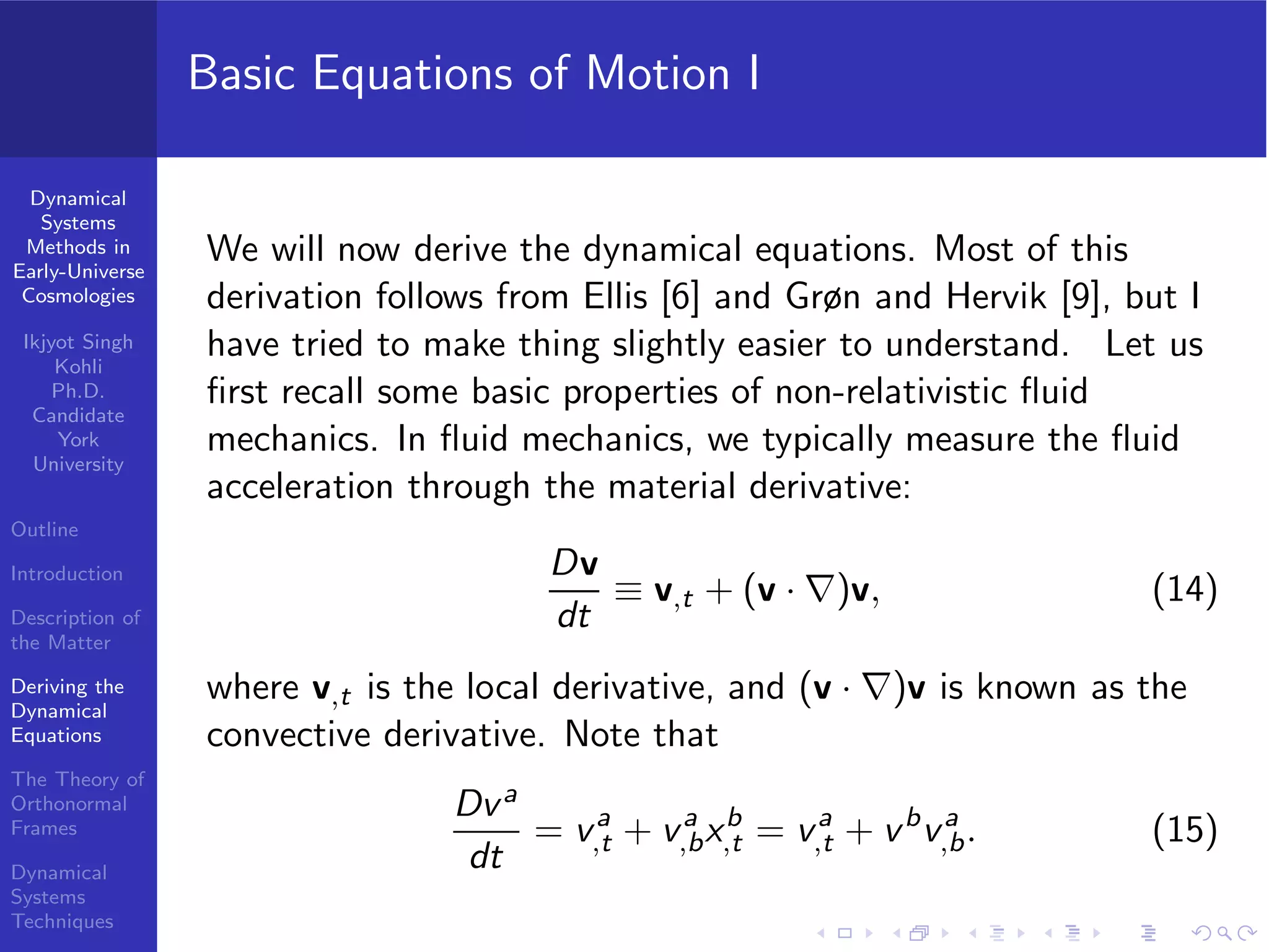 Dynamical
Systems
Methods in
Early-Universe
Cosmologies
Ikjyot Singh
Kohli
Ph.D.
Candidate
York
University
Outline
Introduction
Description of
the Matter
Deriving the
Dynamical
Equations
The Theory of
Orthonormal
Frames
Dynamical
Systems
Techniques
Basic Equations of Motion I
We will now derive the dynamical equations. Most of this
derivation follows from Ellis [6] and Grøn and Hervik [9], but I
have tried to make thing slightly easier to understand. Let us
ﬁrst recall some basic properties of non-relativistic ﬂuid
mechanics. In ﬂuid mechanics, we typically measure the ﬂuid
acceleration through the material derivative:
Dv
dt
≡ v,t + (v · ∇)v, (14)
where v,t is the local derivative, and (v · ∇)v is known as the
convective derivative. Note that
Dva
dt
= va
,t + va
,bxb
,t = va
,t + vb
va
,b. (15)
 