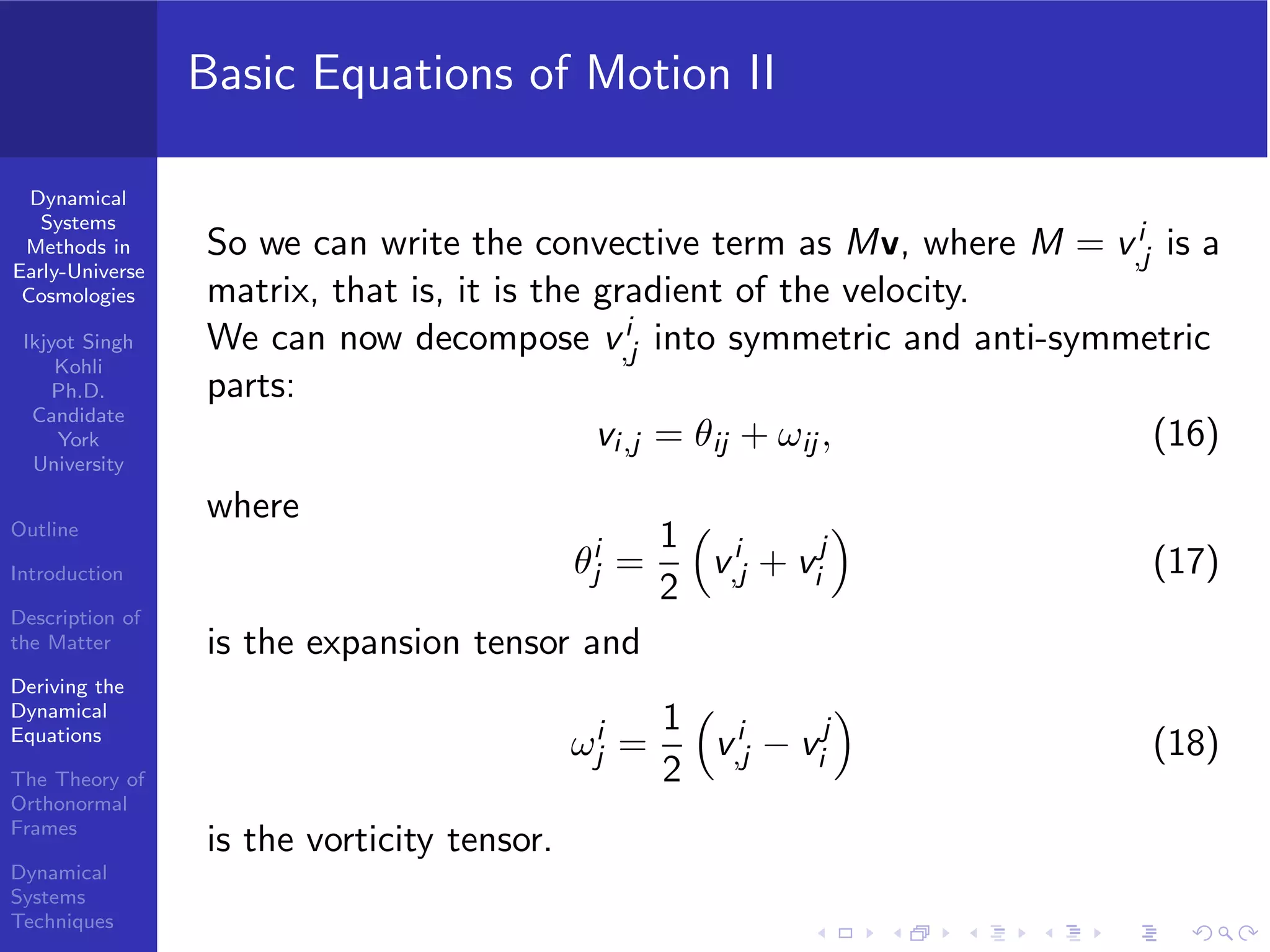 Dynamical
Systems
Methods in
Early-Universe
Cosmologies
Ikjyot Singh
Kohli
Ph.D.
Candidate
York
University
Outline
Introduction
Description of
the Matter
Deriving the
Dynamical
Equations
The Theory of
Orthonormal
Frames
Dynamical
Systems
Techniques
Basic Equations of Motion II
So we can write the convective term as Mv, where M = vi
,j is a
matrix, that is, it is the gradient of the velocity.
We can now decompose vi
,j into symmetric and anti-symmetric
parts:
vi,j = θij + ωij , (16)
where
θi
j =
1
2
vi
,j + vj
i (17)
is the expansion tensor and
ωi
j =
1
2
vi
,j − vj
i (18)
is the vorticity tensor.
 