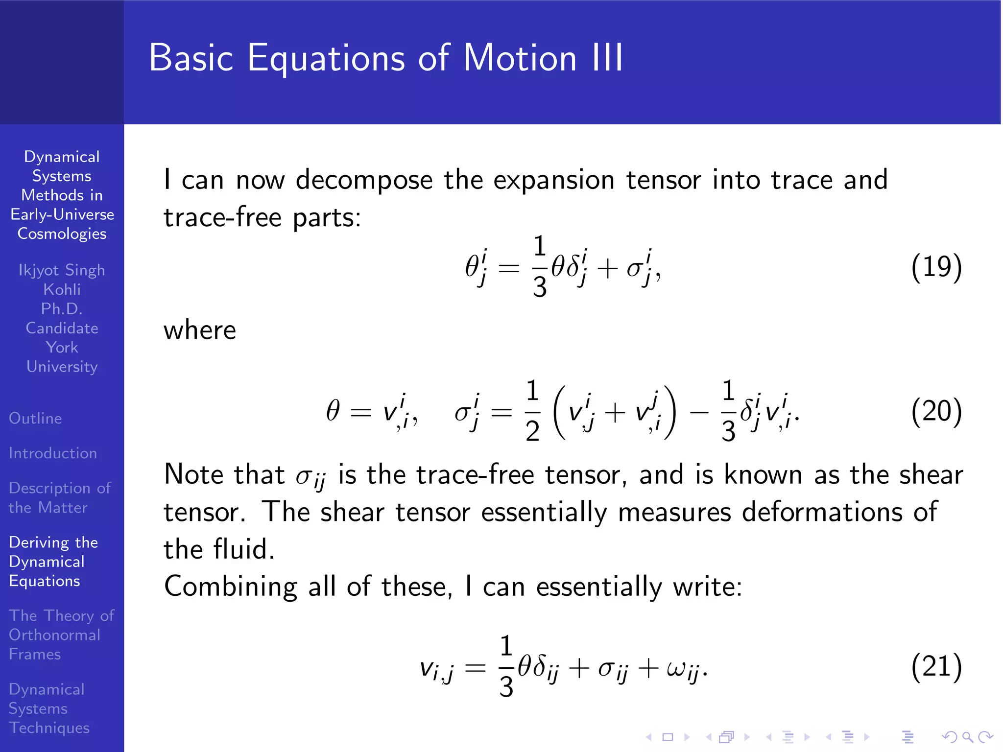 Dynamical
Systems
Methods in
Early-Universe
Cosmologies
Ikjyot Singh
Kohli
Ph.D.
Candidate
York
University
Outline
Introduction
Description of
the Matter
Deriving the
Dynamical
Equations
The Theory of
Orthonormal
Frames
Dynamical
Systems
Techniques
Basic Equations of Motion III
I can now decompose the expansion tensor into trace and
trace-free parts:
θi
j =
1
3
θδi
j + σi
j , (19)
where
θ = vi
,i , σi
j =
1
2
vi
,j + vj
,i −
1
3
δi
j vi
,i . (20)
Note that σij is the trace-free tensor, and is known as the shear
tensor. The shear tensor essentially measures deformations of
the ﬂuid.
Combining all of these, I can essentially write:
vi,j =
1
3
θδij + σij + ωij. (21)
 