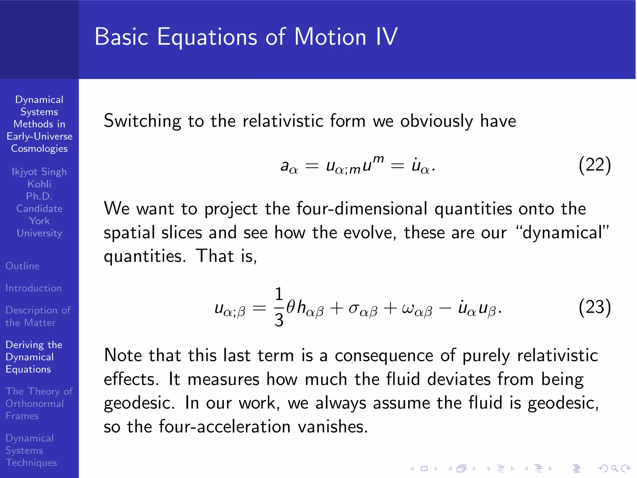 Dynamical
Systems
Methods in
Early-Universe
Cosmologies
Ikjyot Singh
Kohli
Ph.D.
Candidate
York
University
Outline
Introduction
Description of
the Matter
Deriving the
Dynamical
Equations
The Theory of
Orthonormal
Frames
Dynamical
Systems
Techniques
Basic Equations of Motion IV
Switching to the relativistic form we obviously have
aα = uα;mum
= ˙uα. (22)
We want to project the four-dimensional quantities onto the
spatial slices and see how the evolve, these are our “dynamical”
quantities. That is,
uα;β =
1
3
θhαβ + σαβ + ωαβ − ˙uαuβ. (23)
Note that this last term is a consequence of purely relativistic
eﬀects. It measures how much the ﬂuid deviates from being
geodesic. In our work, we always assume the ﬂuid is geodesic,
so the four-acceleration vanishes.
 