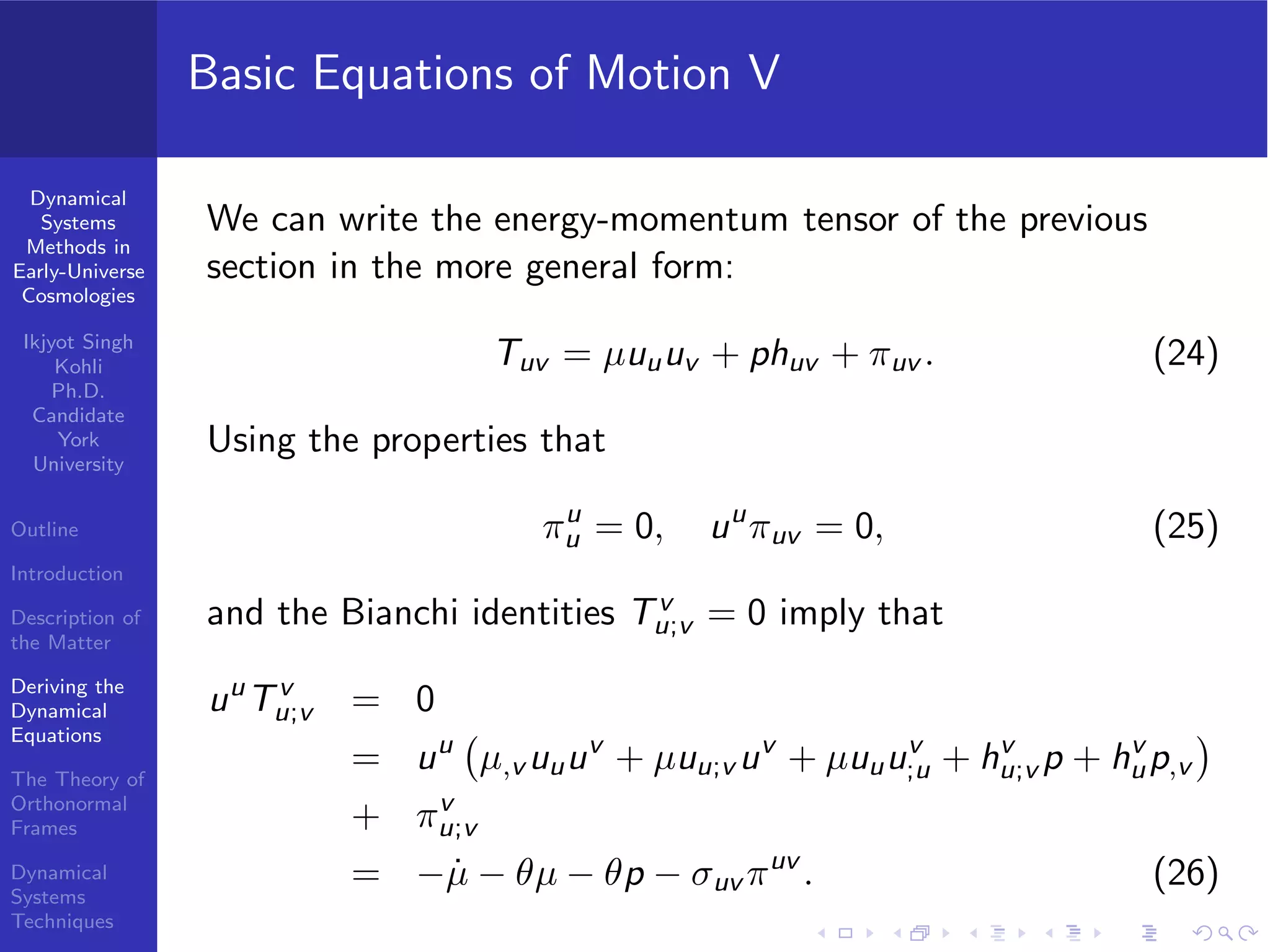 Dynamical
Systems
Methods in
Early-Universe
Cosmologies
Ikjyot Singh
Kohli
Ph.D.
Candidate
York
University
Outline
Introduction
Description of
the Matter
Deriving the
Dynamical
Equations
The Theory of
Orthonormal
Frames
Dynamical
Systems
Techniques
Basic Equations of Motion V
We can write the energy-momentum tensor of the previous
section in the more general form:
Tuv = µuuuv + phuv + πuv . (24)
Using the properties that
πu
u = 0, uu
πuv = 0, (25)
and the Bianchi identities Tv
u;v = 0 imply that
uu
Tv
u;v = 0
= uu
µ,v uuuv
+ µuu;v uv
+ µuuuv
;u + hv
u;v p + hv
up,v
+ πv
u;v
= − ˙µ − θµ − θp − σuv πuv
. (26)
 