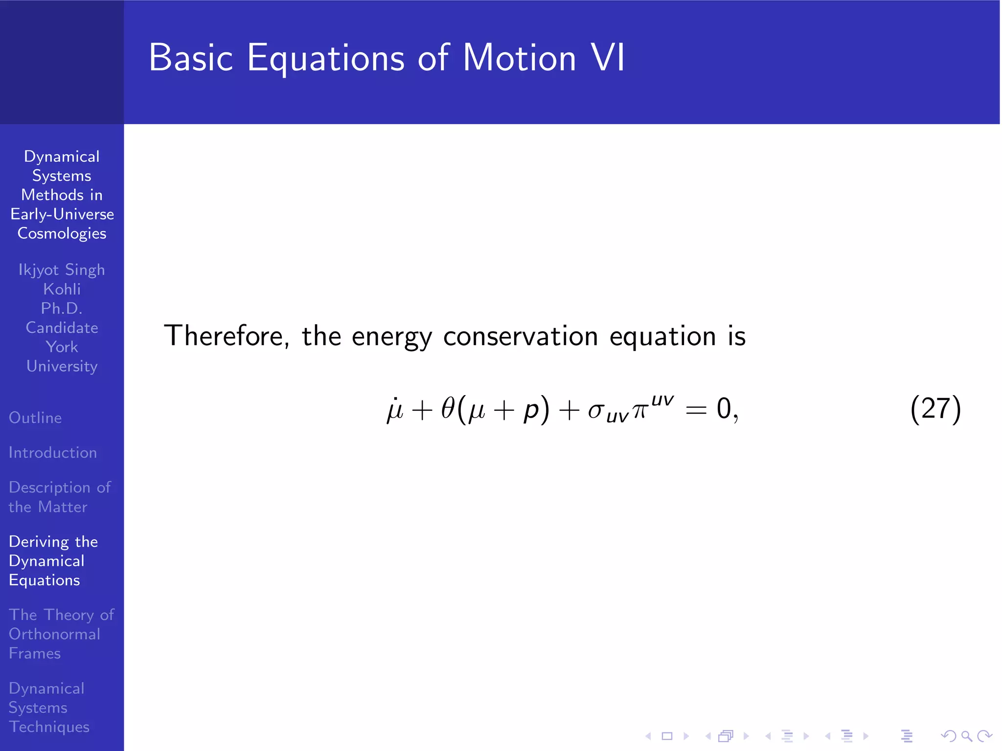 Dynamical
Systems
Methods in
Early-Universe
Cosmologies
Ikjyot Singh
Kohli
Ph.D.
Candidate
York
University
Outline
Introduction
Description of
the Matter
Deriving the
Dynamical
Equations
The Theory of
Orthonormal
Frames
Dynamical
Systems
Techniques
Basic Equations of Motion VI
Therefore, the energy conservation equation is
˙µ + θ(µ + p) + σuv πuv
= 0, (27)
 