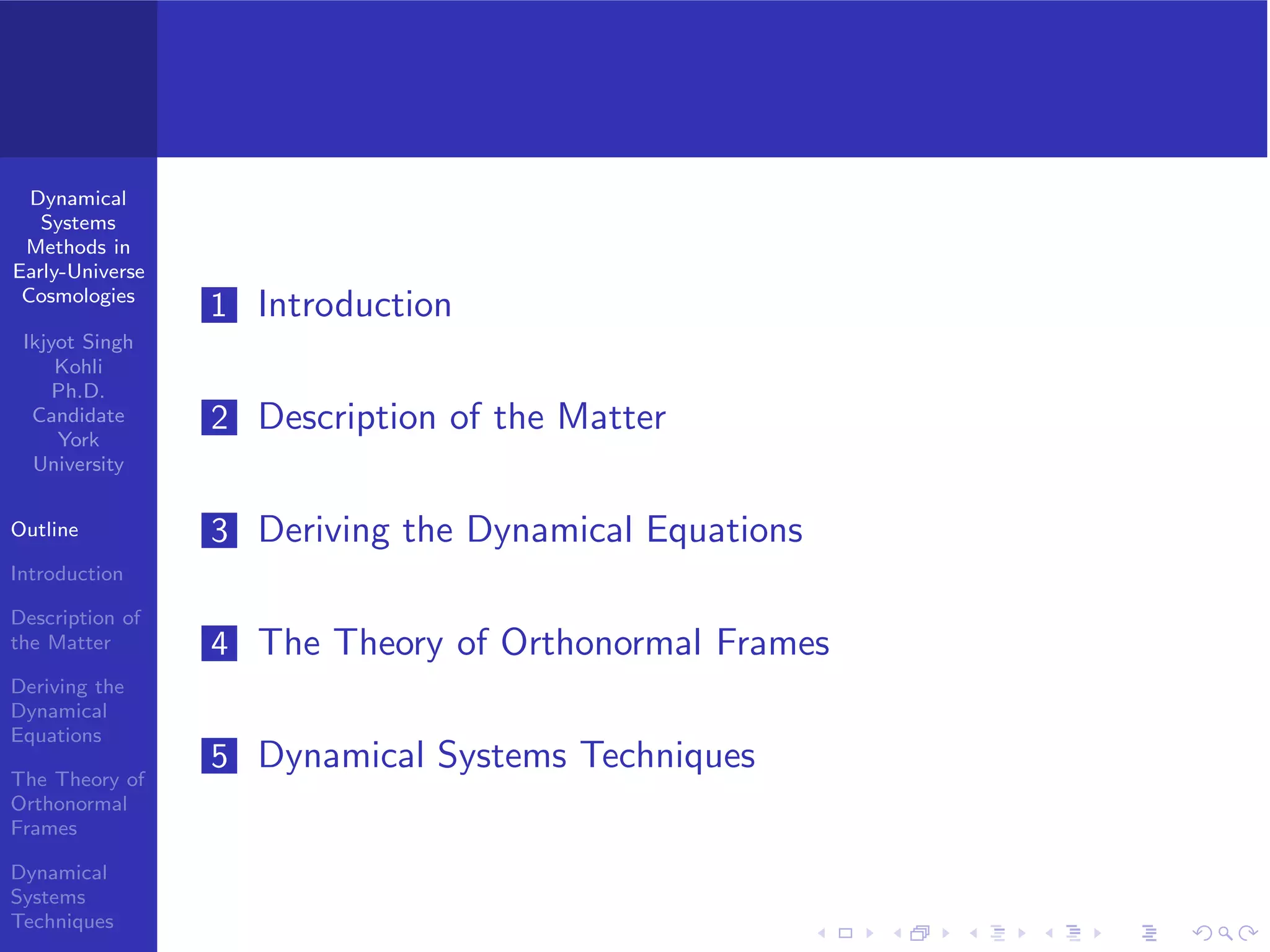 Dynamical
Systems
Methods in
Early-Universe
Cosmologies
Ikjyot Singh
Kohli
Ph.D.
Candidate
York
University
Outline
Introduction
Description of
the Matter
Deriving the
Dynamical
Equations
The Theory of
Orthonormal
Frames
Dynamical
Systems
Techniques
1 Introduction
2 Description of the Matter
3 Deriving the Dynamical Equations
4 The Theory of Orthonormal Frames
5 Dynamical Systems Techniques
 