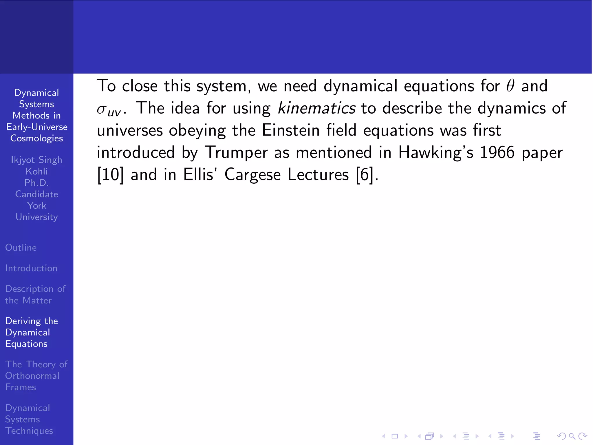 Dynamical
Systems
Methods in
Early-Universe
Cosmologies
Ikjyot Singh
Kohli
Ph.D.
Candidate
York
University
Outline
Introduction
Description of
the Matter
Deriving the
Dynamical
Equations
The Theory of
Orthonormal
Frames
Dynamical
Systems
Techniques
To close this system, we need dynamical equations for θ and
σuv . The idea for using kinematics to describe the dynamics of
universes obeying the Einstein ﬁeld equations was ﬁrst
introduced by Trumper as mentioned in Hawking’s 1966 paper
[10] and in Ellis’ Cargese Lectures [6].
 