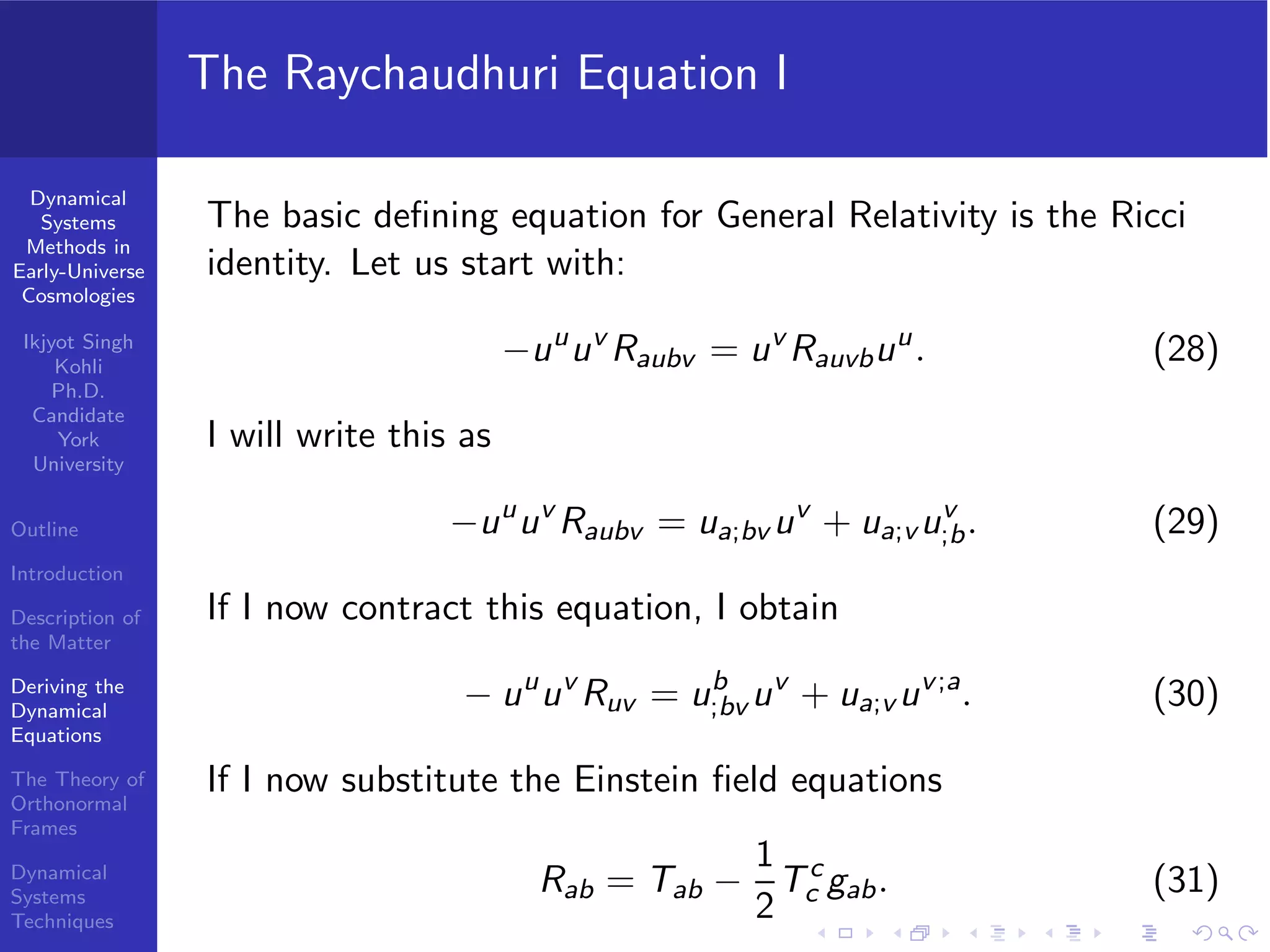 Dynamical
Systems
Methods in
Early-Universe
Cosmologies
Ikjyot Singh
Kohli
Ph.D.
Candidate
York
University
Outline
Introduction
Description of
the Matter
Deriving the
Dynamical
Equations
The Theory of
Orthonormal
Frames
Dynamical
Systems
Techniques
The Raychaudhuri Equation I
The basic deﬁning equation for General Relativity is the Ricci
identity. Let us start with:
−uu
uv
Raubv = uv
Rauvbuu
. (28)
I will write this as
−uu
uv
Raubv = ua;bv uv
+ ua;vuv
;b. (29)
If I now contract this equation, I obtain
− uu
uv
Ruv = ub
;bv uv
+ ua;v uv;a
. (30)
If I now substitute the Einstein ﬁeld equations
Rab = Tab −
1
2
Tc
c gab. (31)
 