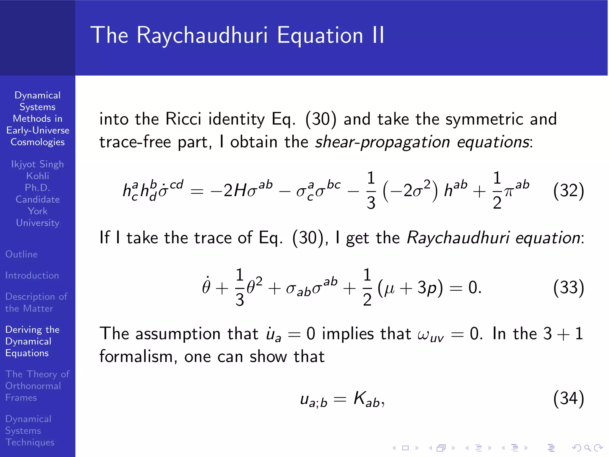 Dynamical
Systems
Methods in
Early-Universe
Cosmologies
Ikjyot Singh
Kohli
Ph.D.
Candidate
York
University
Outline
Introduction
Description of
the Matter
Deriving the
Dynamical
Equations
The Theory of
Orthonormal
Frames
Dynamical
Systems
Techniques
The Raychaudhuri Equation II
into the Ricci identity Eq. (30) and take the symmetric and
trace-free part, I obtain the shear-propagation equations:
ha
chb
d ˙σcd
= −2Hσab
− σa
c σbc
−
1
3
−2σ2
hab
+
1
2
πab
(32)
If I take the trace of Eq. (30), I get the Raychaudhuri equation:
˙θ +
1
3
θ2
+ σabσab
+
1
2
(µ + 3p) = 0. (33)
The assumption that ˙ua = 0 implies that ωuv = 0. In the 3 + 1
formalism, one can show that
ua;b = Kab, (34)
 