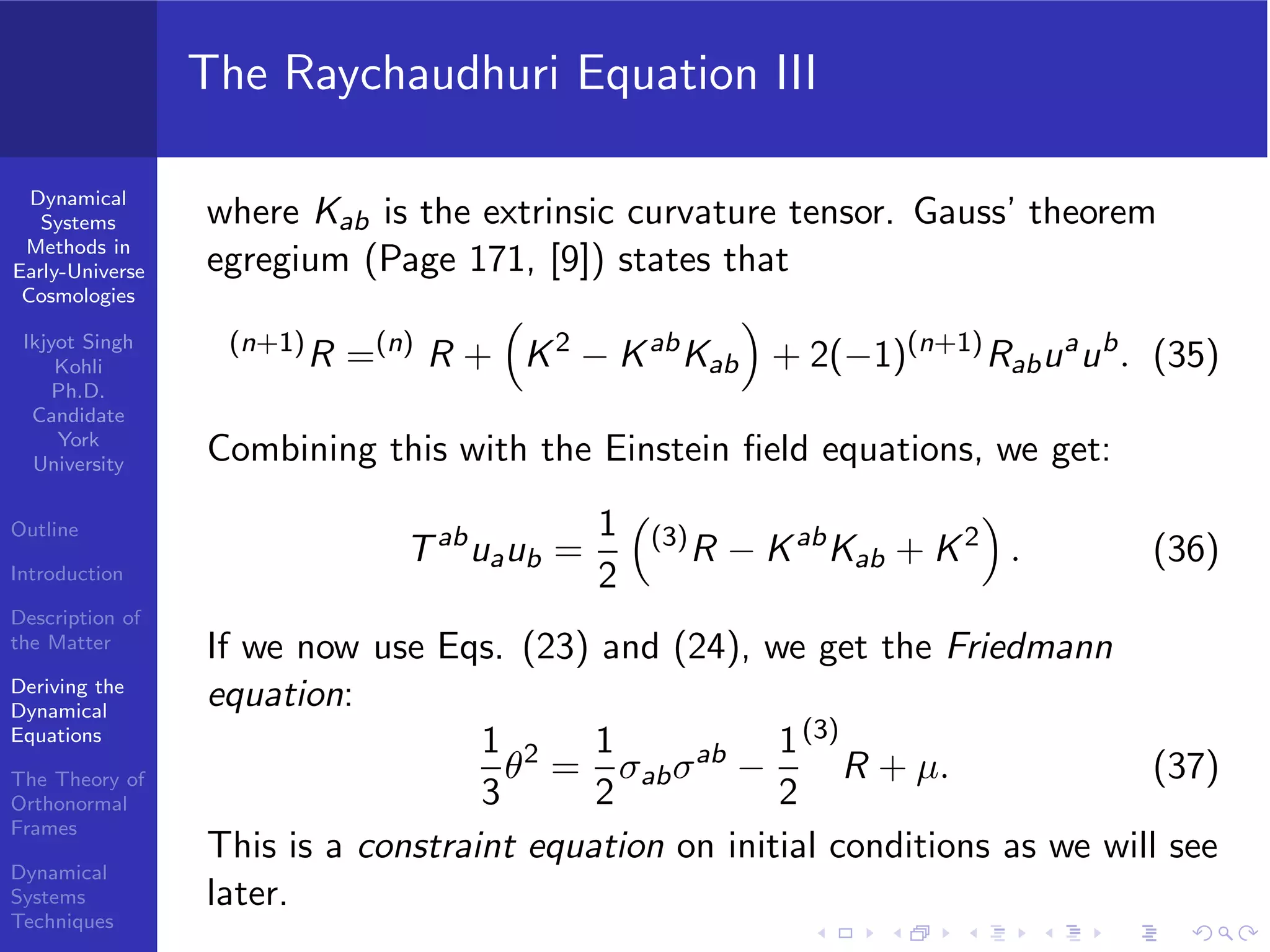 Dynamical
Systems
Methods in
Early-Universe
Cosmologies
Ikjyot Singh
Kohli
Ph.D.
Candidate
York
University
Outline
Introduction
Description of
the Matter
Deriving the
Dynamical
Equations
The Theory of
Orthonormal
Frames
Dynamical
Systems
Techniques
The Raychaudhuri Equation III
where Kab is the extrinsic curvature tensor. Gauss’ theorem
egregium (Page 171, [9]) states that
(n+1)
R =(n)
R + K2
− Kab
Kab + 2(−1)(n+1)
Rabua
ub
. (35)
Combining this with the Einstein ﬁeld equations, we get:
Tab
uaub =
1
2
(3)
R − Kab
Kab + K2
. (36)
If we now use Eqs. (23) and (24), we get the Friedmann
equation:
1
3
θ2
=
1
2
σabσab
−
1
2
(3)
R + µ. (37)
This is a constraint equation on initial conditions as we will see
later.
 