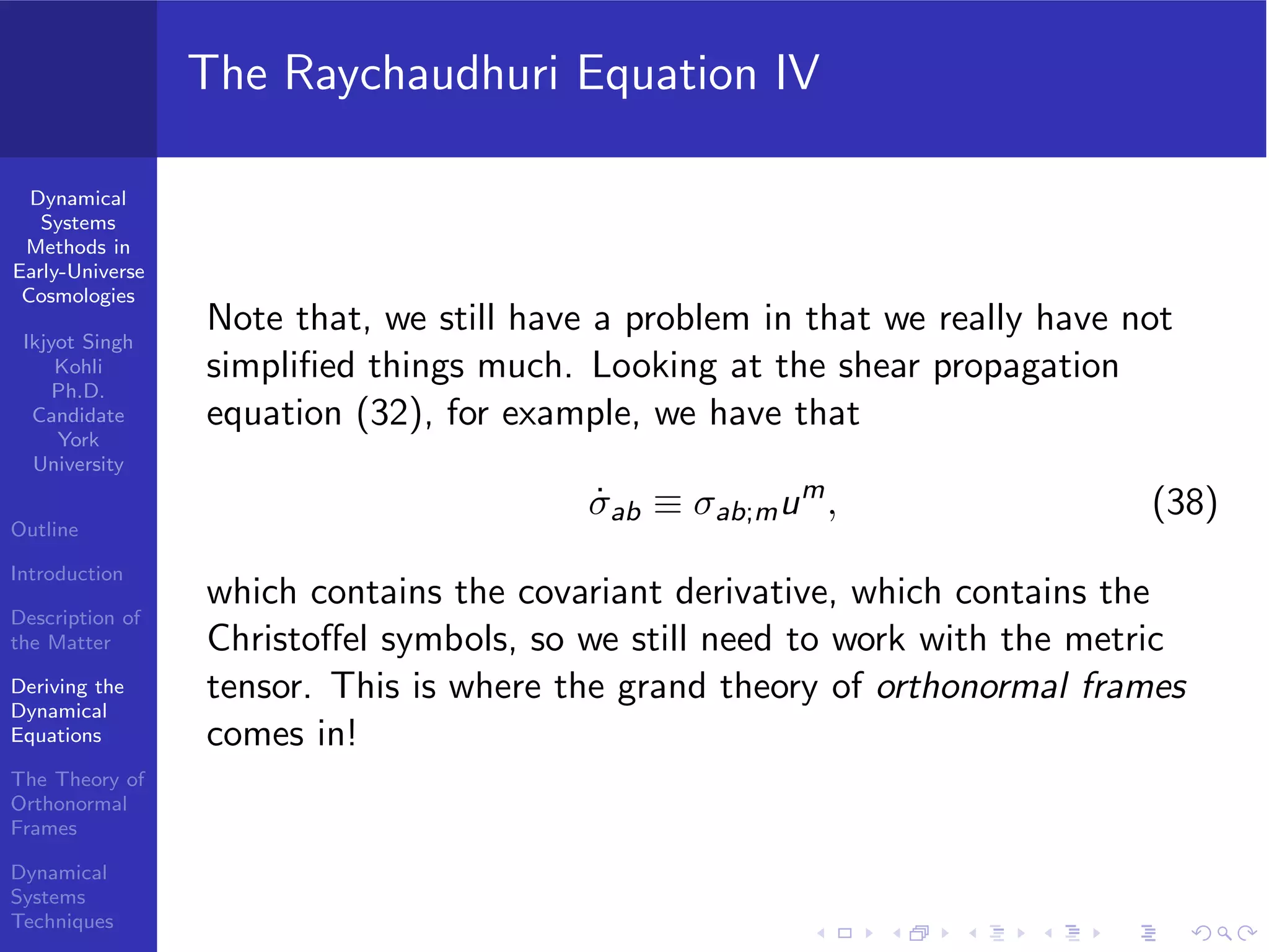 Dynamical
Systems
Methods in
Early-Universe
Cosmologies
Ikjyot Singh
Kohli
Ph.D.
Candidate
York
University
Outline
Introduction
Description of
the Matter
Deriving the
Dynamical
Equations
The Theory of
Orthonormal
Frames
Dynamical
Systems
Techniques
The Raychaudhuri Equation IV
Note that, we still have a problem in that we really have not
simpliﬁed things much. Looking at the shear propagation
equation (32), for example, we have that
˙σab ≡ σab;mum
, (38)
which contains the covariant derivative, which contains the
Christoﬀel symbols, so we still need to work with the metric
tensor. This is where the grand theory of orthonormal frames
comes in!
 