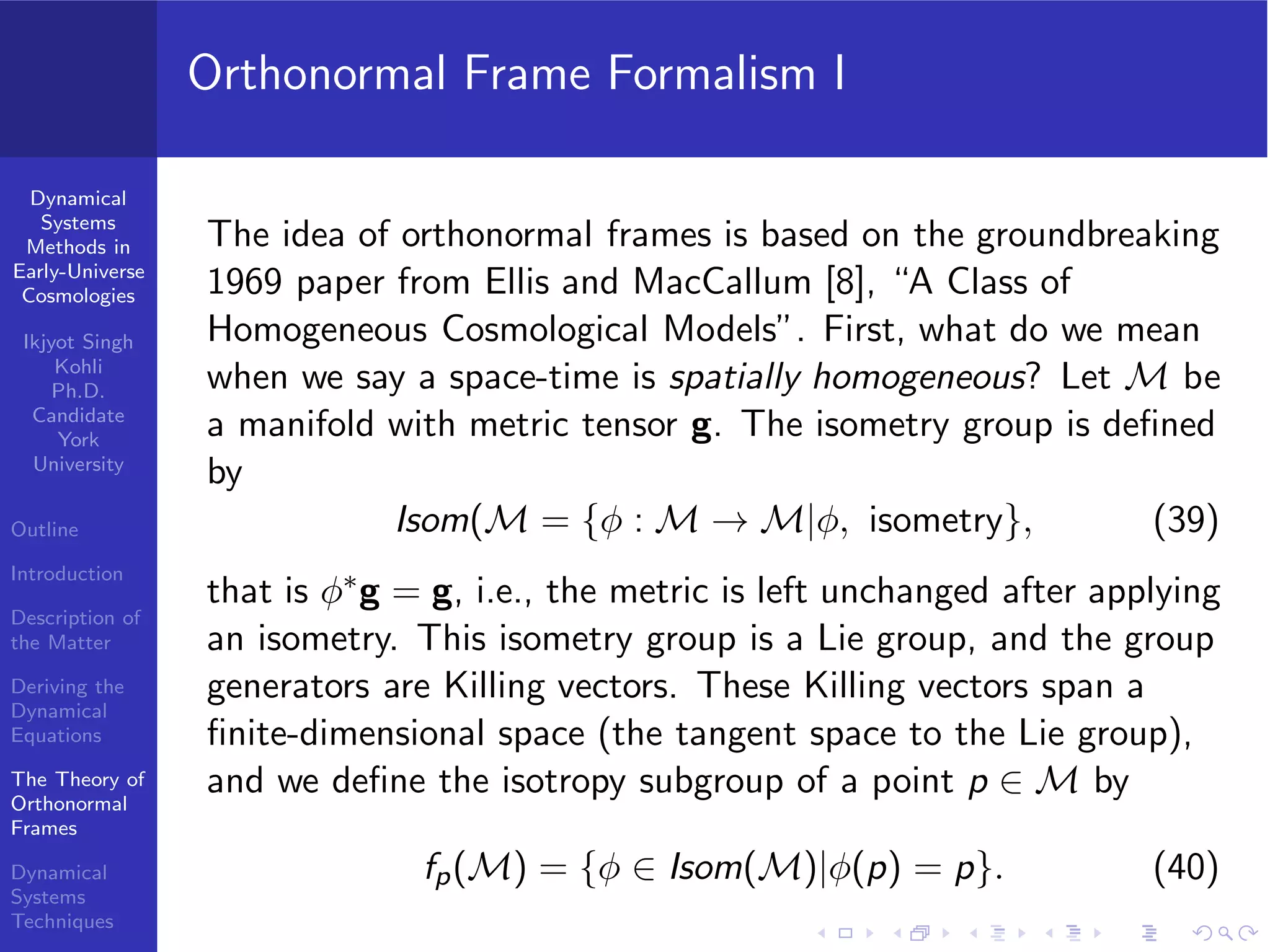 Dynamical
Systems
Methods in
Early-Universe
Cosmologies
Ikjyot Singh
Kohli
Ph.D.
Candidate
York
University
Outline
Introduction
Description of
the Matter
Deriving the
Dynamical
Equations
The Theory of
Orthonormal
Frames
Dynamical
Systems
Techniques
Orthonormal Frame Formalism I
The idea of orthonormal frames is based on the groundbreaking
1969 paper from Ellis and MacCallum [8], “A Class of
Homogeneous Cosmological Models”. First, what do we mean
when we say a space-time is spatially homogeneous? Let M be
a manifold with metric tensor g. The isometry group is deﬁned
by
Isom(M = {φ : M → M|φ, isometry}, (39)
that is φ∗g = g, i.e., the metric is left unchanged after applying
an isometry. This isometry group is a Lie group, and the group
generators are Killing vectors. These Killing vectors span a
ﬁnite-dimensional space (the tangent space to the Lie group),
and we deﬁne the isotropy subgroup of a point p ∈ M by
fp(M) = {φ ∈ Isom(M)|φ(p) = p}. (40)
 
