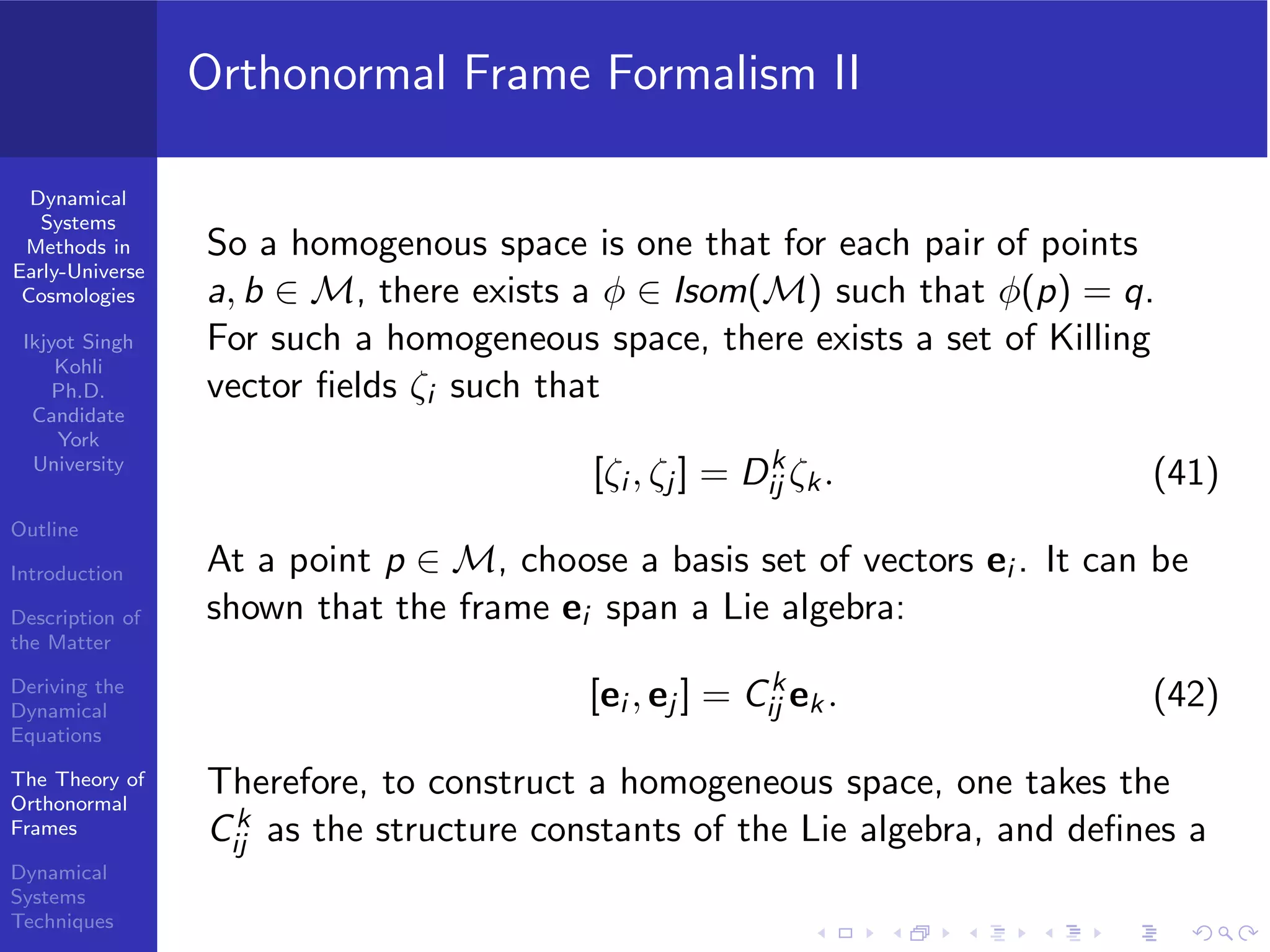 Dynamical
Systems
Methods in
Early-Universe
Cosmologies
Ikjyot Singh
Kohli
Ph.D.
Candidate
York
University
Outline
Introduction
Description of
the Matter
Deriving the
Dynamical
Equations
The Theory of
Orthonormal
Frames
Dynamical
Systems
Techniques
Orthonormal Frame Formalism II
So a homogenous space is one that for each pair of points
a, b ∈ M, there exists a φ ∈ Isom(M) such that φ(p) = q.
For such a homogeneous space, there exists a set of Killing
vector ﬁelds ζi such that
[ζi , ζj ] = Dk
ij ζk. (41)
At a point p ∈ M, choose a basis set of vectors ei . It can be
shown that the frame ei span a Lie algebra:
[ei , ej ] = Ck
ij ek . (42)
Therefore, to construct a homogeneous space, one takes the
Ck
ij as the structure constants of the Lie algebra, and deﬁnes a
 