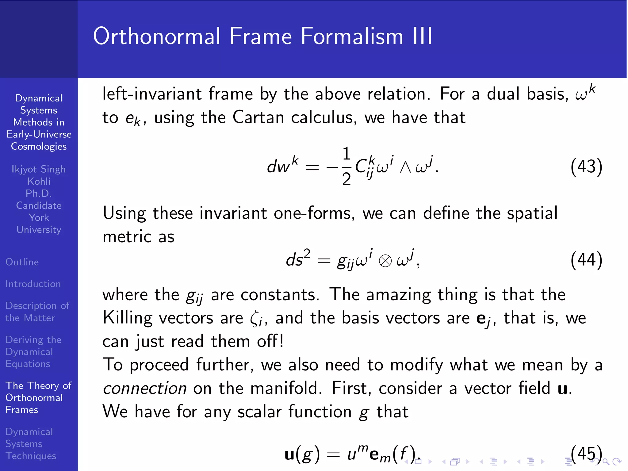 Dynamical
Systems
Methods in
Early-Universe
Cosmologies
Ikjyot Singh
Kohli
Ph.D.
Candidate
York
University
Outline
Introduction
Description of
the Matter
Deriving the
Dynamical
Equations
The Theory of
Orthonormal
Frames
Dynamical
Systems
Techniques
Orthonormal Frame Formalism III
left-invariant frame by the above relation. For a dual basis, ωk
to ek , using the Cartan calculus, we have that
dwk
= −
1
2
Ck
ij ωi
∧ ωj
. (43)
Using these invariant one-forms, we can deﬁne the spatial
metric as
ds2
= gij ωi
⊗ ωj
, (44)
where the gij are constants. The amazing thing is that the
Killing vectors are ζi , and the basis vectors are ej , that is, we
can just read them oﬀ!
To proceed further, we also need to modify what we mean by a
connection on the manifold. First, consider a vector ﬁeld u.
We have for any scalar function g that
u(g) = um
em(f ). (45)
 