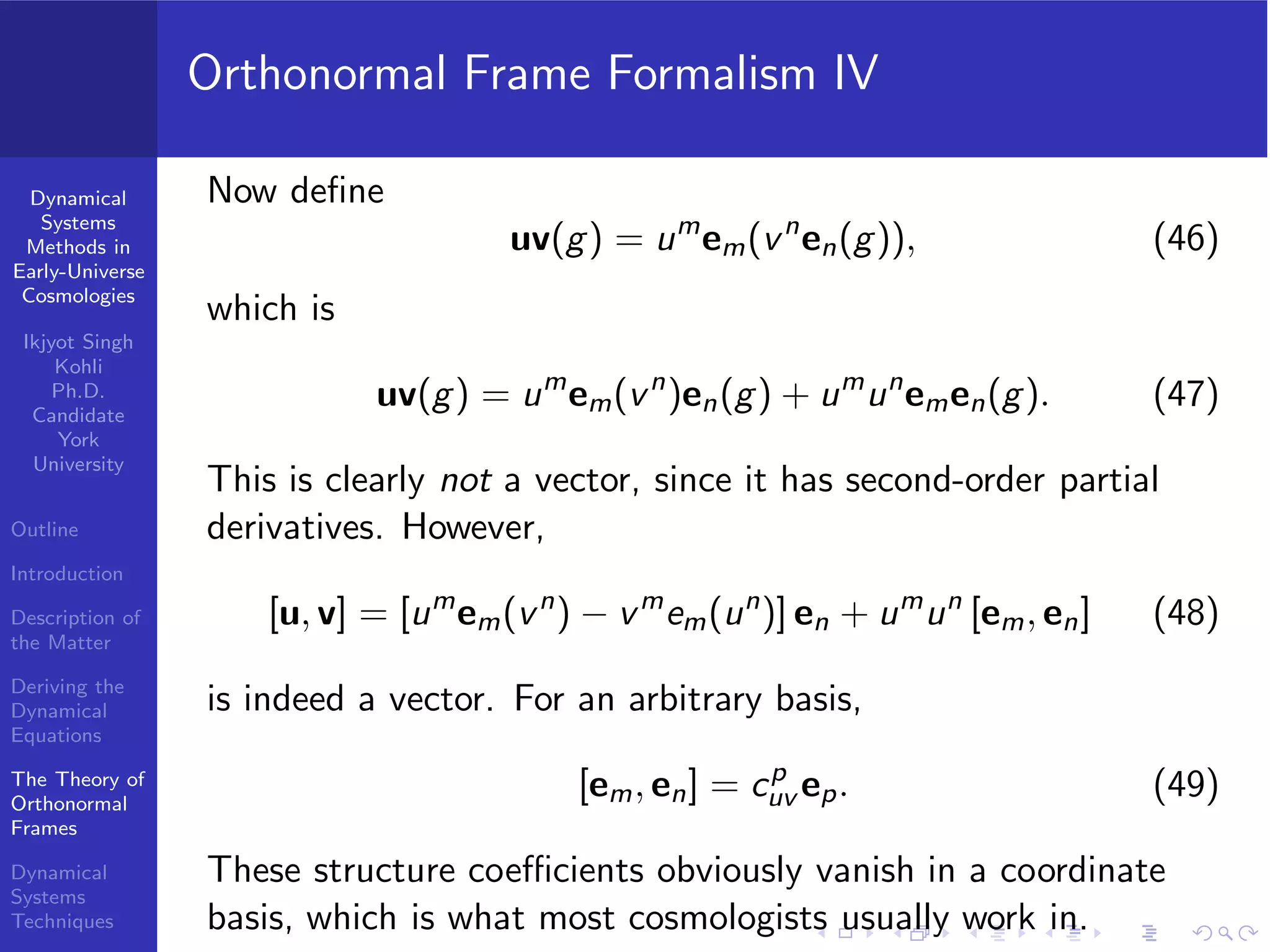 Dynamical
Systems
Methods in
Early-Universe
Cosmologies
Ikjyot Singh
Kohli
Ph.D.
Candidate
York
University
Outline
Introduction
Description of
the Matter
Deriving the
Dynamical
Equations
The Theory of
Orthonormal
Frames
Dynamical
Systems
Techniques
Orthonormal Frame Formalism IV
Now deﬁne
uv(g) = um
em(vn
en(g)), (46)
which is
uv(g) = um
em(vn
)en(g) + um
un
emen(g). (47)
This is clearly not a vector, since it has second-order partial
derivatives. However,
[u, v] = [um
em(vn
) − vm
em(un
)] en + um
un
[em, en] (48)
is indeed a vector. For an arbitrary basis,
[em, en] = cp
uv ep. (49)
These structure coeﬃcients obviously vanish in a coordinate
basis, which is what most cosmologists usually work in.
 
