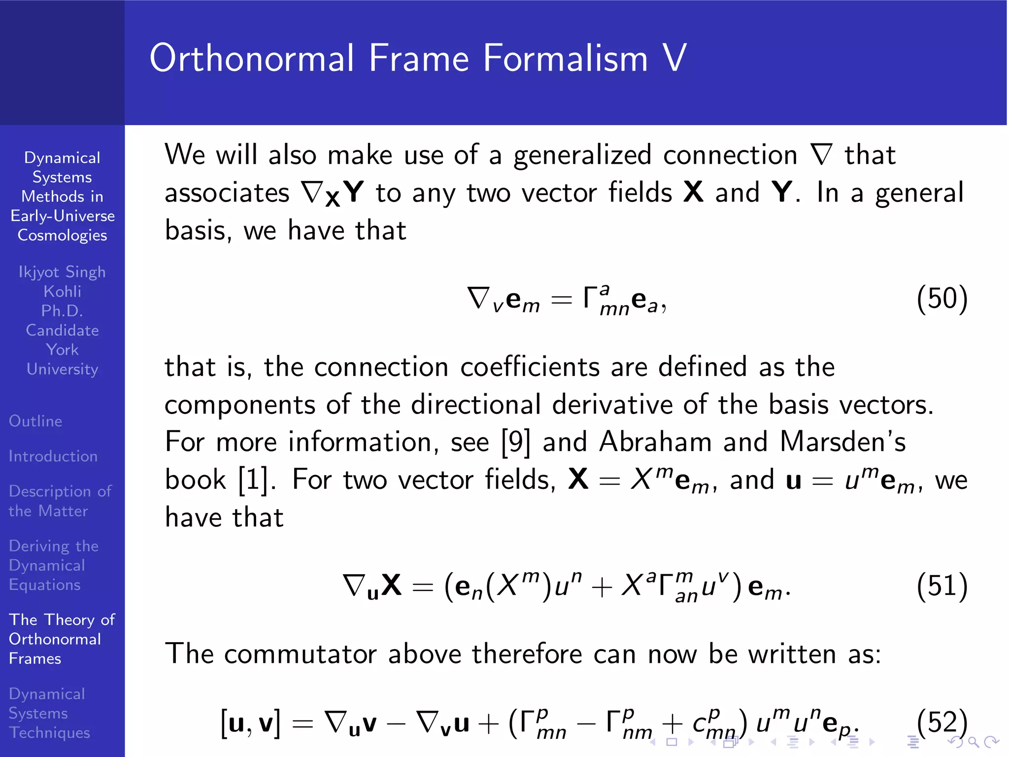 Dynamical
Systems
Methods in
Early-Universe
Cosmologies
Ikjyot Singh
Kohli
Ph.D.
Candidate
York
University
Outline
Introduction
Description of
the Matter
Deriving the
Dynamical
Equations
The Theory of
Orthonormal
Frames
Dynamical
Systems
Techniques
Orthonormal Frame Formalism V
We will also make use of a generalized connection ∇ that
associates ∇XY to any two vector ﬁelds X and Y. In a general
basis, we have that
∇v em = Γa
mnea, (50)
that is, the connection coeﬃcients are deﬁned as the
components of the directional derivative of the basis vectors.
For more information, see [9] and Abraham and Marsden’s
book [1]. For two vector ﬁelds, X = Xmem, and u = umem, we
have that
∇uX = (en(Xm
)un
+ Xa
Γm
anuv
) em. (51)
The commutator above therefore can now be written as:
[u, v] = ∇uv − ∇vu + (Γp
mn − Γp
nm + cp
mn) um
un
ep. (52)
 