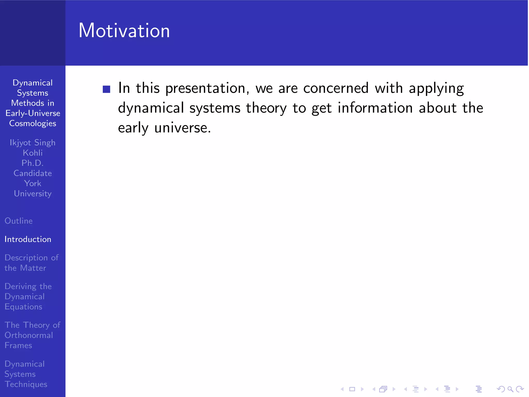 Dynamical
Systems
Methods in
Early-Universe
Cosmologies
Ikjyot Singh
Kohli
Ph.D.
Candidate
York
University
Outline
Introduction
Description of
the Matter
Deriving the
Dynamical
Equations
The Theory of
Orthonormal
Frames
Dynamical
Systems
Techniques
Motivation
In this presentation, we are concerned with applying
dynamical systems theory to get information about the
early universe.
 