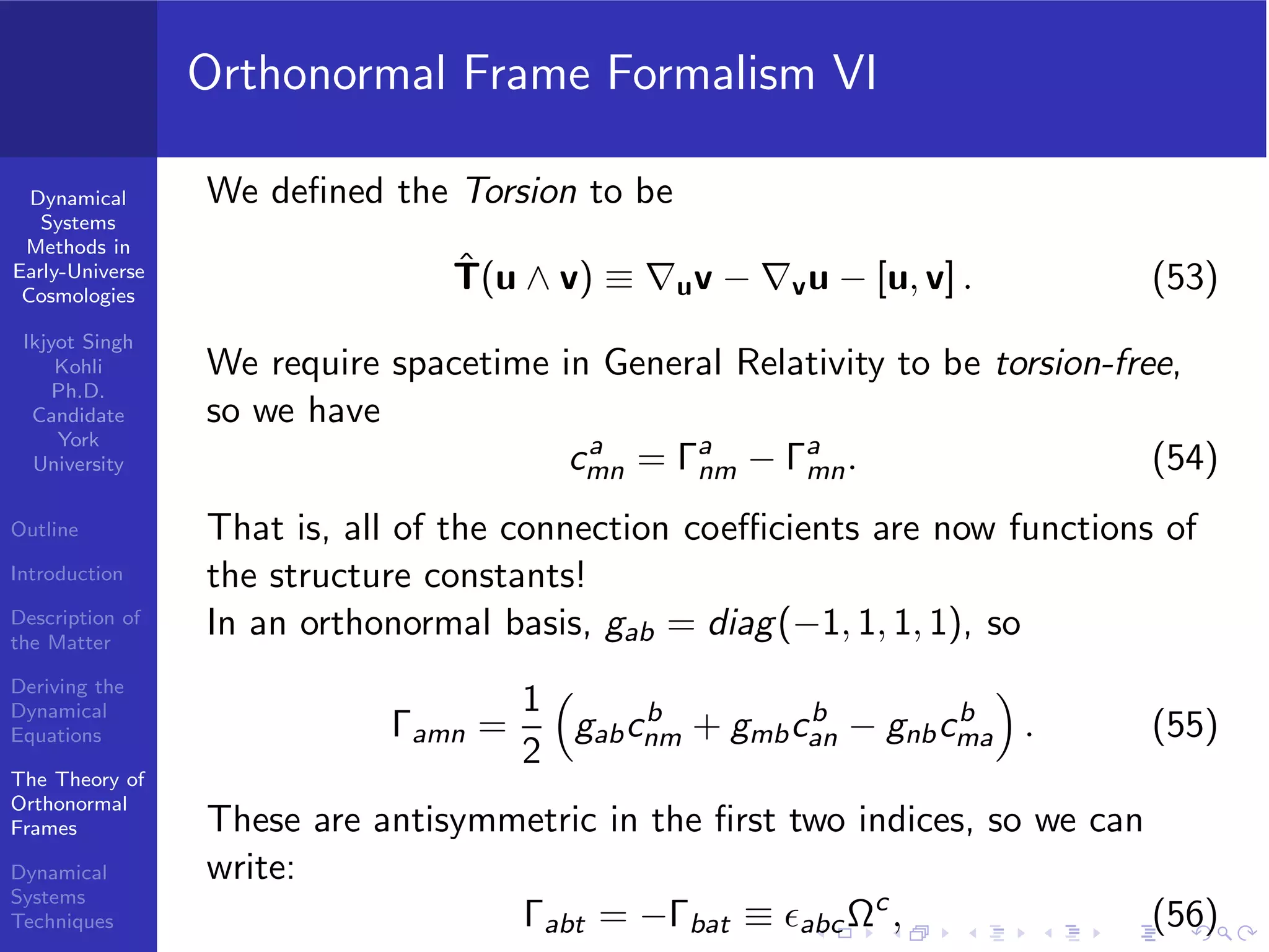 Dynamical
Systems
Methods in
Early-Universe
Cosmologies
Ikjyot Singh
Kohli
Ph.D.
Candidate
York
University
Outline
Introduction
Description of
the Matter
Deriving the
Dynamical
Equations
The Theory of
Orthonormal
Frames
Dynamical
Systems
Techniques
Orthonormal Frame Formalism VI
We deﬁned the Torsion to be
ˆT(u ∧ v) ≡ ∇uv − ∇vu − [u, v] . (53)
We require spacetime in General Relativity to be torsion-free,
so we have
ca
mn = Γa
nm − Γa
mn. (54)
That is, all of the connection coeﬃcients are now functions of
the structure constants!
In an orthonormal basis, gab = diag(−1, 1, 1, 1), so
Γamn =
1
2
gabcb
nm + gmbcb
an − gnbcb
ma . (55)
These are antisymmetric in the ﬁrst two indices, so we can
write:
Γabt = −Γbat ≡ ϵabcΩc
, (56)
 