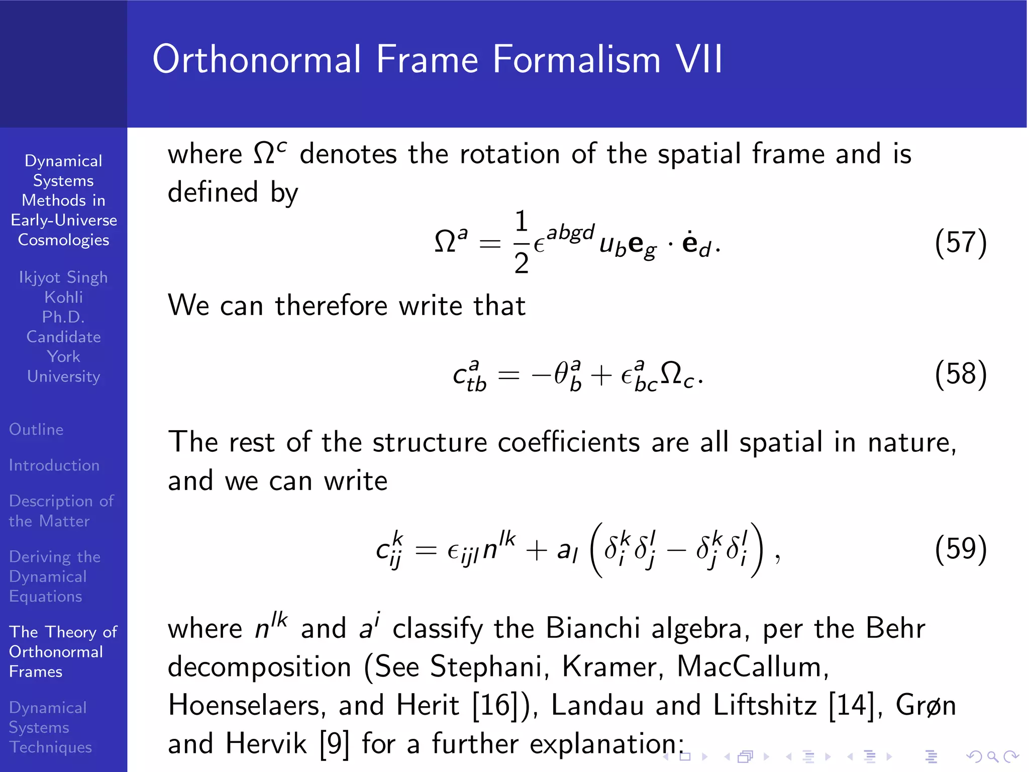 Dynamical
Systems
Methods in
Early-Universe
Cosmologies
Ikjyot Singh
Kohli
Ph.D.
Candidate
York
University
Outline
Introduction
Description of
the Matter
Deriving the
Dynamical
Equations
The Theory of
Orthonormal
Frames
Dynamical
Systems
Techniques
Orthonormal Frame Formalism VII
where Ωc denotes the rotation of the spatial frame and is
deﬁned by
Ωa
=
1
2
ϵabgd
ubeg · ˙ed . (57)
We can therefore write that
ca
tb = −θa
b + ϵa
bcΩc. (58)
The rest of the structure coeﬃcients are all spatial in nature,
and we can write
ck
ij = ϵijl nlk
+ al δk
i δl
j − δk
j δl
i , (59)
where nlk and ai classify the Bianchi algebra, per the Behr
decomposition (See Stephani, Kramer, MacCallum,
Hoenselaers, and Herit [16]), Landau and Liftshitz [14], Grøn
and Hervik [9] for a further explanation:
 