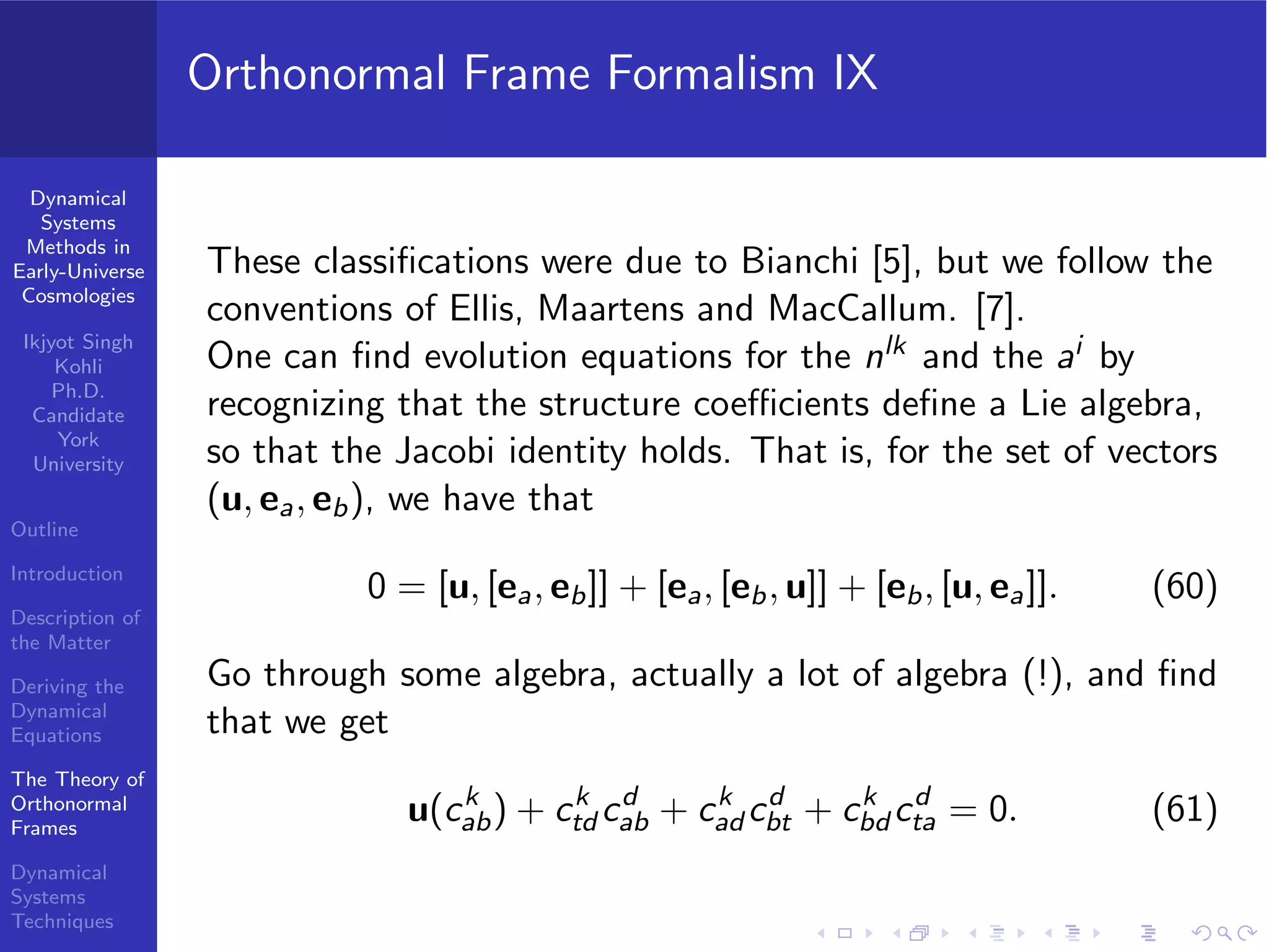 Dynamical
Systems
Methods in
Early-Universe
Cosmologies
Ikjyot Singh
Kohli
Ph.D.
Candidate
York
University
Outline
Introduction
Description of
the Matter
Deriving the
Dynamical
Equations
The Theory of
Orthonormal
Frames
Dynamical
Systems
Techniques
Orthonormal Frame Formalism IX
These classiﬁcations were due to Bianchi [5], but we follow the
conventions of Ellis, Maartens and MacCallum. [7].
One can ﬁnd evolution equations for the nlk and the ai by
recognizing that the structure coeﬃcients deﬁne a Lie algebra,
so that the Jacobi identity holds. That is, for the set of vectors
(u, ea, eb), we have that
0 = [u, [ea, eb]] + [ea, [eb, u]] + [eb, [u, ea]]. (60)
Go through some algebra, actually a lot of algebra (!), and ﬁnd
that we get
u(ck
ab) + ck
td cd
ab + ck
ad cd
bt + ck
bd cd
ta = 0. (61)
 