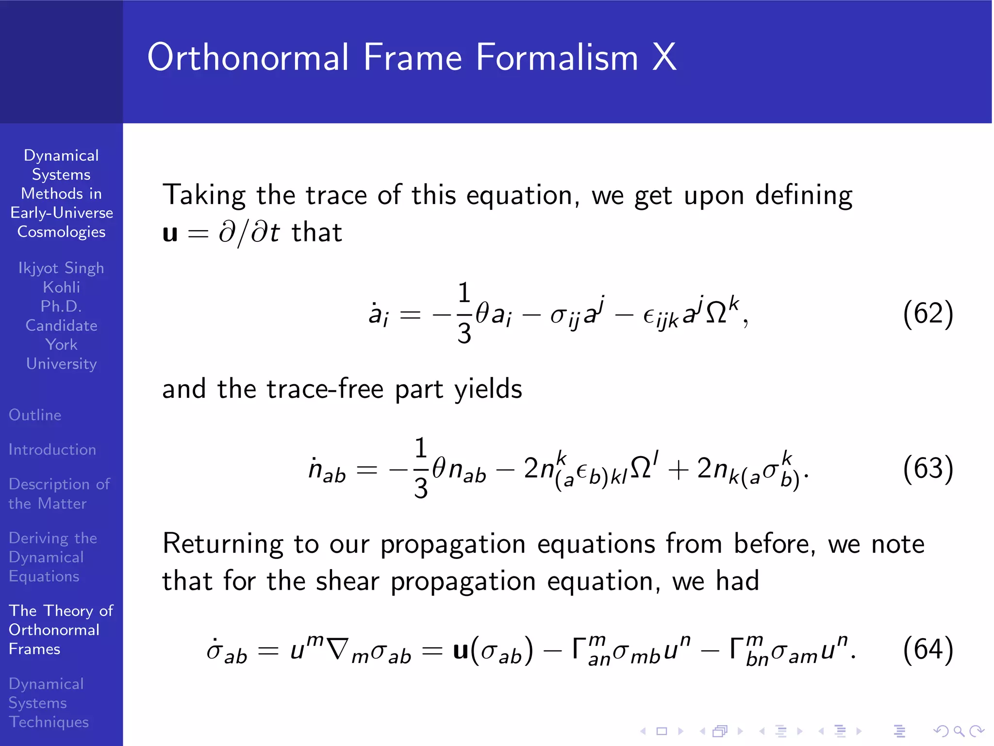 Dynamical
Systems
Methods in
Early-Universe
Cosmologies
Ikjyot Singh
Kohli
Ph.D.
Candidate
York
University
Outline
Introduction
Description of
the Matter
Deriving the
Dynamical
Equations
The Theory of
Orthonormal
Frames
Dynamical
Systems
Techniques
Orthonormal Frame Formalism X
Taking the trace of this equation, we get upon deﬁning
u = ∂/∂t that
˙ai = −
1
3
θai − σij aj
− ϵijkaj
Ωk
, (62)
and the trace-free part yields
˙nab = −
1
3
θnab − 2nk
(aϵb)kl Ωl
+ 2nk(aσk
b). (63)
Returning to our propagation equations from before, we note
that for the shear propagation equation, we had
˙σab = um
∇mσab = u(σab) − Γm
anσmbun
− Γm
bnσamun
. (64)
 