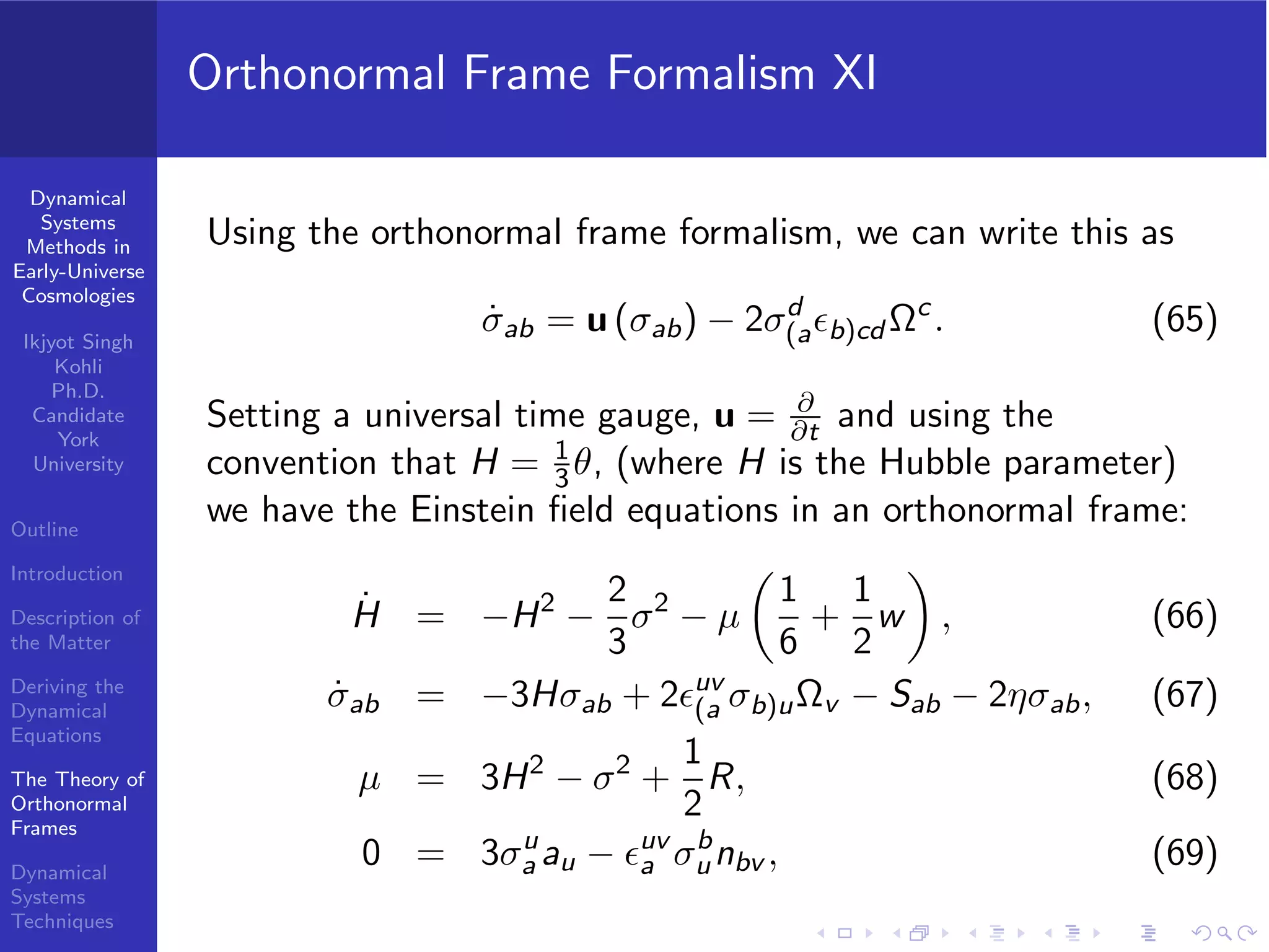 Dynamical
Systems
Methods in
Early-Universe
Cosmologies
Ikjyot Singh
Kohli
Ph.D.
Candidate
York
University
Outline
Introduction
Description of
the Matter
Deriving the
Dynamical
Equations
The Theory of
Orthonormal
Frames
Dynamical
Systems
Techniques
Orthonormal Frame Formalism XI
Using the orthonormal frame formalism, we can write this as
˙σab = u (σab) − 2σd
(aϵb)cd Ωc
. (65)
Setting a universal time gauge, u = ∂
∂t and using the
convention that H = 1
3θ, (where H is the Hubble parameter)
we have the Einstein ﬁeld equations in an orthonormal frame:
˙H = −H2
−
2
3
σ2
− µ
1
6
+
1
2
w , (66)
˙σab = −3Hσab + 2ϵuv
(a σb)uΩv − Sab − 2ησab, (67)
µ = 3H2
− σ2
+
1
2
R, (68)
0 = 3σu
a au − ϵuv
a σb
unbv , (69)
 