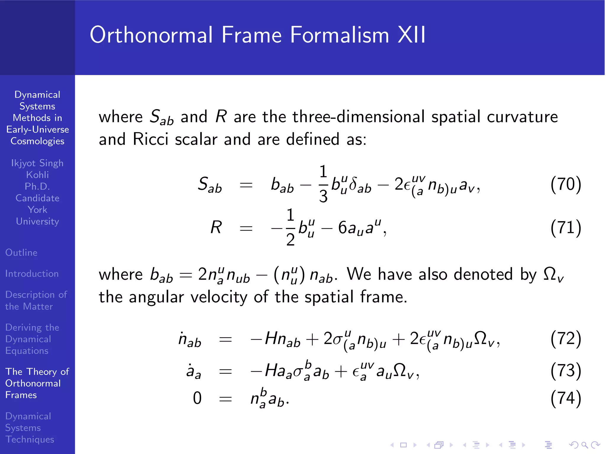 Dynamical
Systems
Methods in
Early-Universe
Cosmologies
Ikjyot Singh
Kohli
Ph.D.
Candidate
York
University
Outline
Introduction
Description of
the Matter
Deriving the
Dynamical
Equations
The Theory of
Orthonormal
Frames
Dynamical
Systems
Techniques
Orthonormal Frame Formalism XII
where Sab and R are the three-dimensional spatial curvature
and Ricci scalar and are deﬁned as:
Sab = bab −
1
3
bu
uδab − 2ϵuv
(a nb)uav , (70)
R = −
1
2
bu
u − 6auau
, (71)
where bab = 2nu
a nub − (nu
u) nab. We have also denoted by Ωv
the angular velocity of the spatial frame.
˙nab = −Hnab + 2σu
(anb)u + 2ϵuv
(a nb)uΩv , (72)
˙aa = −Haaσb
a ab + ϵuv
a auΩv , (73)
0 = nb
a ab. (74)
 