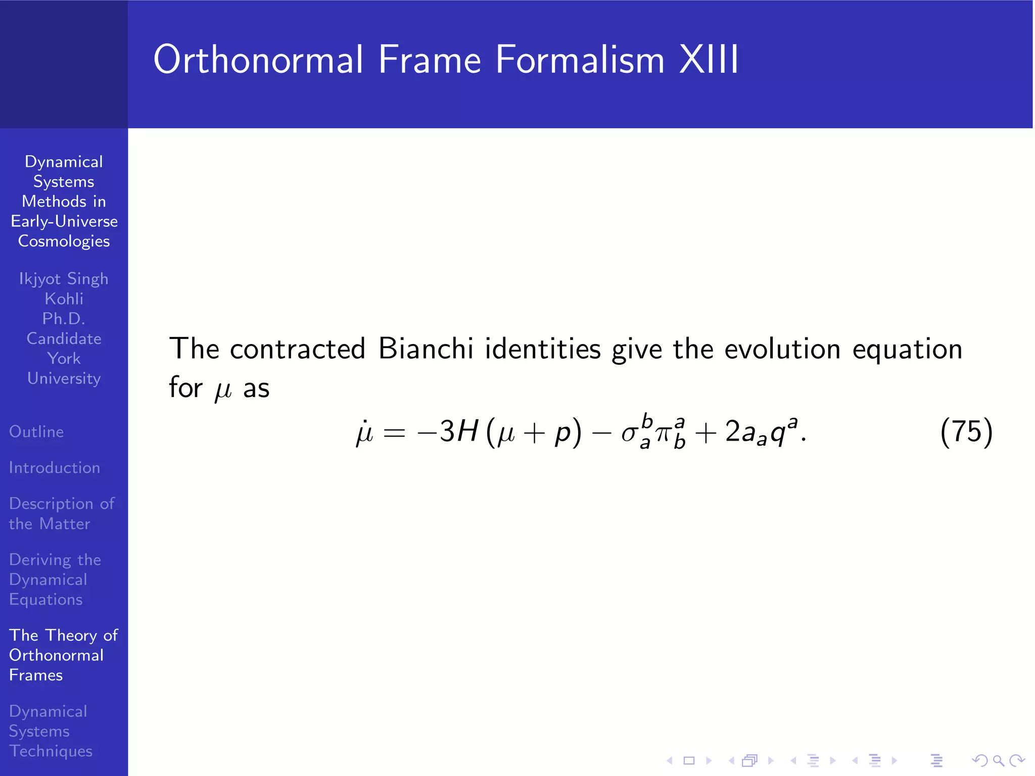 Dynamical
Systems
Methods in
Early-Universe
Cosmologies
Ikjyot Singh
Kohli
Ph.D.
Candidate
York
University
Outline
Introduction
Description of
the Matter
Deriving the
Dynamical
Equations
The Theory of
Orthonormal
Frames
Dynamical
Systems
Techniques
Orthonormal Frame Formalism XIII
The contracted Bianchi identities give the evolution equation
for µ as
˙µ = −3H (µ + p) − σb
a πa
b + 2aaqa
. (75)
 