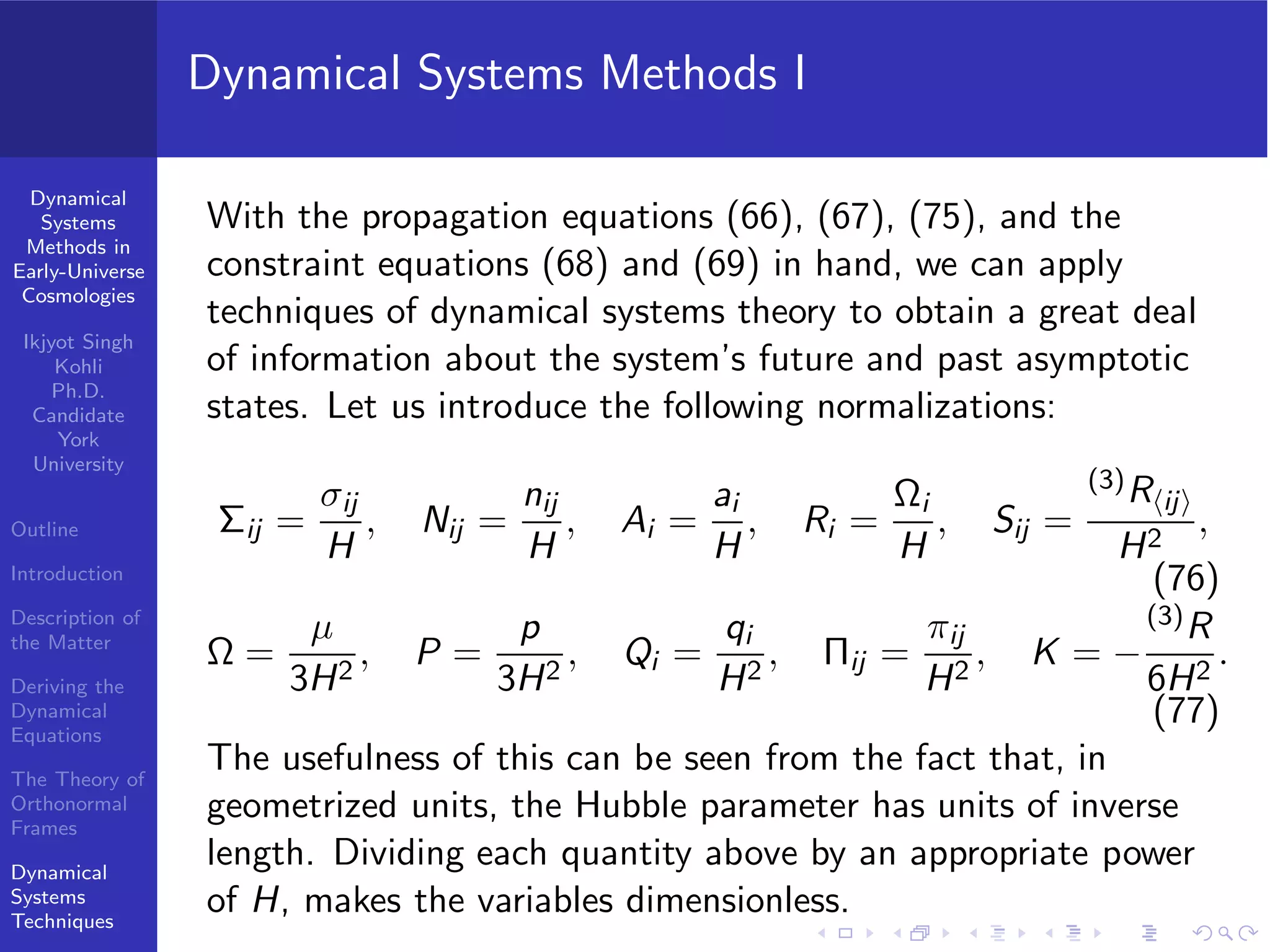 Dynamical
Systems
Methods in
Early-Universe
Cosmologies
Ikjyot Singh
Kohli
Ph.D.
Candidate
York
University
Outline
Introduction
Description of
the Matter
Deriving the
Dynamical
Equations
The Theory of
Orthonormal
Frames
Dynamical
Systems
Techniques
Dynamical Systems Methods I
With the propagation equations (66), (67), (75), and the
constraint equations (68) and (69) in hand, we can apply
techniques of dynamical systems theory to obtain a great deal
of information about the system’s future and past asymptotic
states. Let us introduce the following normalizations:
Σij =
σij
H
, Nij =
nij
H
, Ai =
ai
H
, Ri =
Ωi
H
, Sij =
(3)R⟨ij⟩
H2
,
(76)
Ω =
µ
3H2
, P =
p
3H2
, Qi =
qi
H2
, Πij =
πij
H2
, K = −
(3)R
6H2
.
(77)
The usefulness of this can be seen from the fact that, in
geometrized units, the Hubble parameter has units of inverse
length. Dividing each quantity above by an appropriate power
of H, makes the variables dimensionless.
 