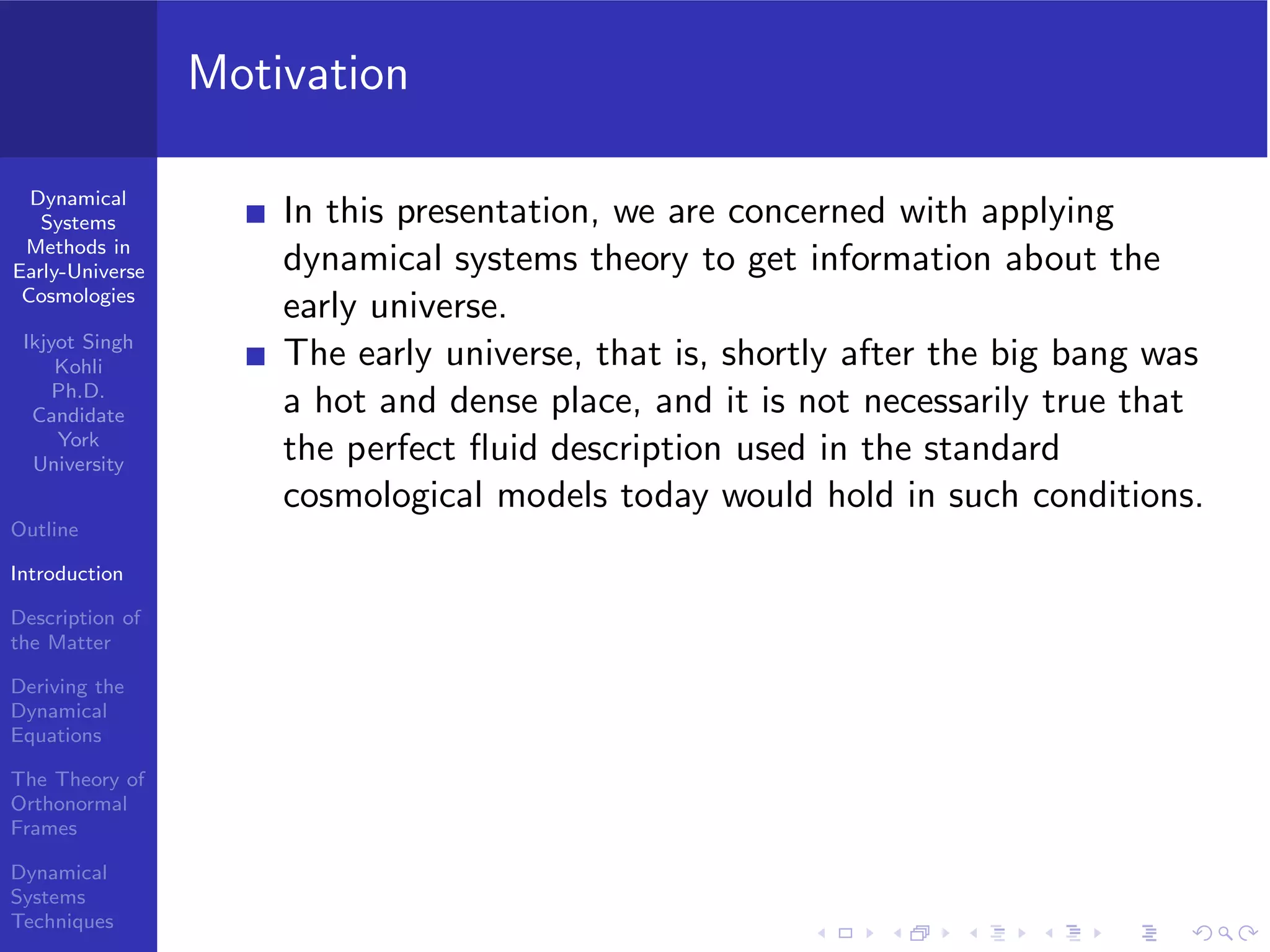 Dynamical
Systems
Methods in
Early-Universe
Cosmologies
Ikjyot Singh
Kohli
Ph.D.
Candidate
York
University
Outline
Introduction
Description of
the Matter
Deriving the
Dynamical
Equations
The Theory of
Orthonormal
Frames
Dynamical
Systems
Techniques
Motivation
In this presentation, we are concerned with applying
dynamical systems theory to get information about the
early universe.
The early universe, that is, shortly after the big bang was
a hot and dense place, and it is not necessarily true that
the perfect ﬂuid description used in the standard
cosmological models today would hold in such conditions.
 