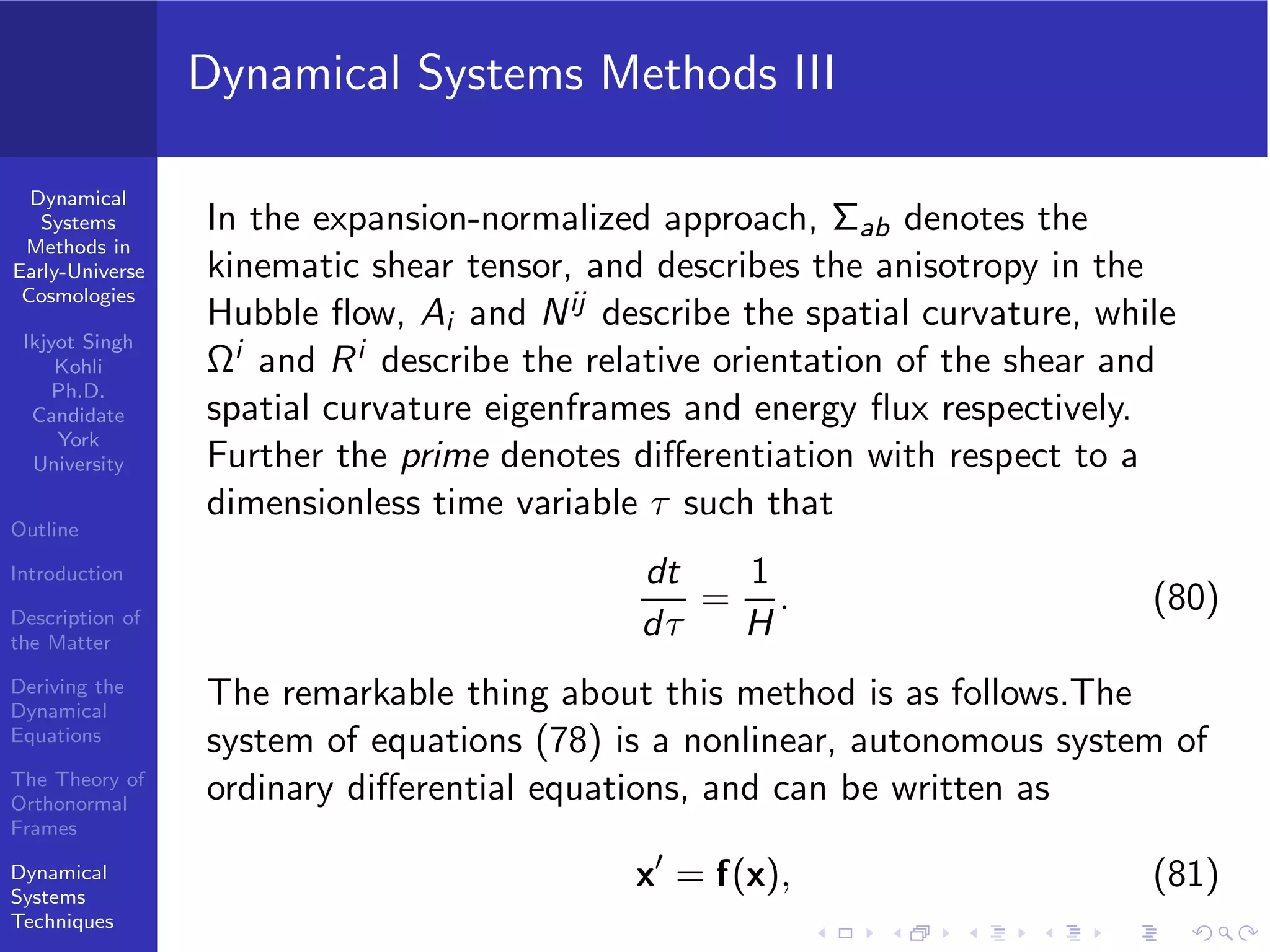 Dynamical
Systems
Methods in
Early-Universe
Cosmologies
Ikjyot Singh
Kohli
Ph.D.
Candidate
York
University
Outline
Introduction
Description of
the Matter
Deriving the
Dynamical
Equations
The Theory of
Orthonormal
Frames
Dynamical
Systems
Techniques
Dynamical Systems Methods III
In the expansion-normalized approach, Σab denotes the
kinematic shear tensor, and describes the anisotropy in the
Hubble ﬂow, Ai and Nij describe the spatial curvature, while
Ωi and Ri describe the relative orientation of the shear and
spatial curvature eigenframes and energy ﬂux respectively.
Further the prime denotes diﬀerentiation with respect to a
dimensionless time variable τ such that
dt
dτ
=
1
H
. (80)
The remarkable thing about this method is as follows.The
system of equations (78) is a nonlinear, autonomous system of
ordinary diﬀerential equations, and can be written as
x′
= f(x), (81)
 