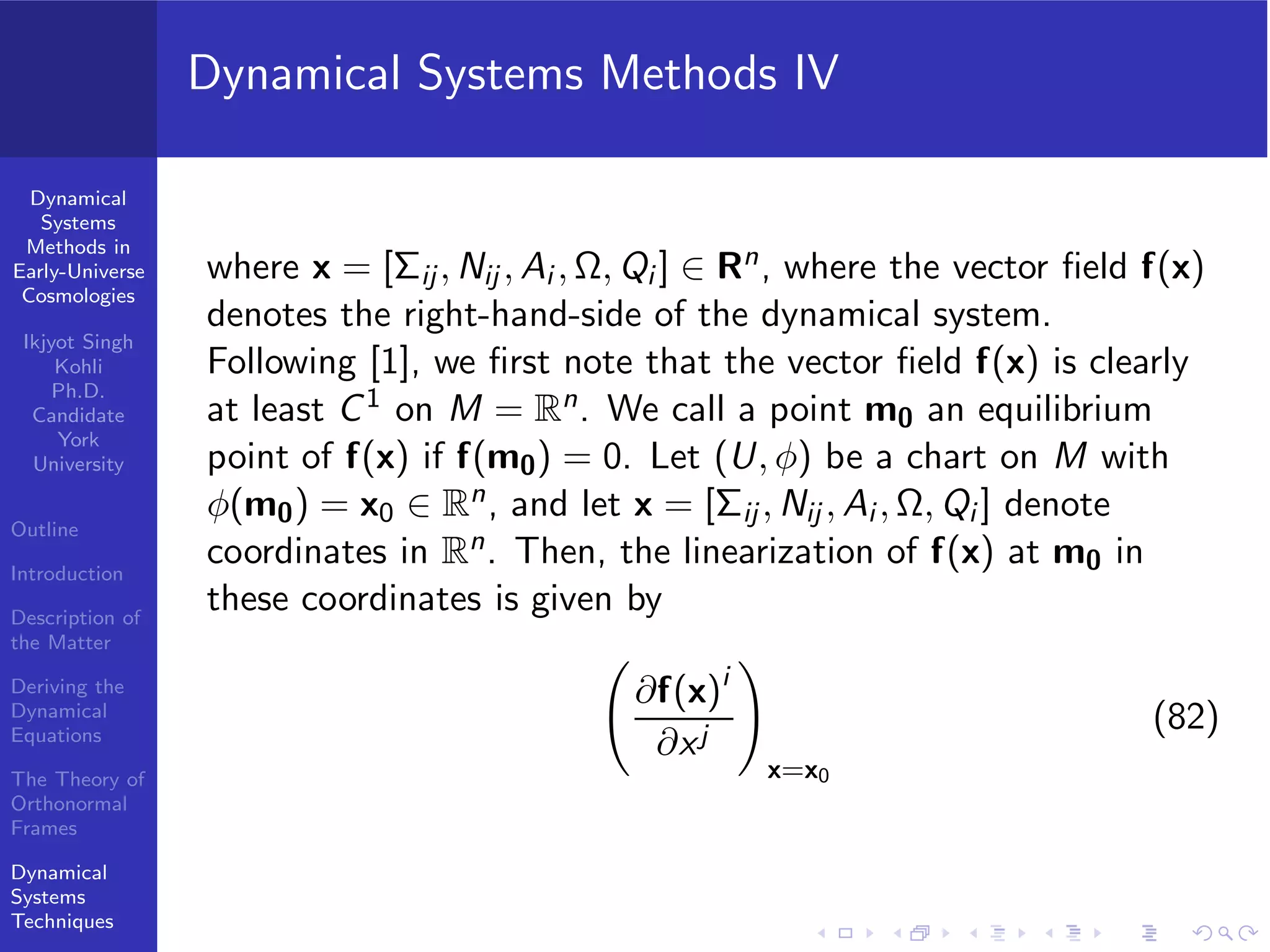 Dynamical
Systems
Methods in
Early-Universe
Cosmologies
Ikjyot Singh
Kohli
Ph.D.
Candidate
York
University
Outline
Introduction
Description of
the Matter
Deriving the
Dynamical
Equations
The Theory of
Orthonormal
Frames
Dynamical
Systems
Techniques
Dynamical Systems Methods IV
where x = [Σij, Nij , Ai , Ω, Qi ] ∈ Rn, where the vector ﬁeld f(x)
denotes the right-hand-side of the dynamical system.
Following [1], we ﬁrst note that the vector ﬁeld f(x) is clearly
at least C1 on M = Rn. We call a point m0 an equilibrium
point of f(x) if f(m0) = 0. Let (U, φ) be a chart on M with
φ(m0) = x0 ∈ Rn, and let x = [Σij , Nij , Ai , Ω, Qi ] denote
coordinates in Rn. Then, the linearization of f(x) at m0 in
these coordinates is given by
∂f(x)i
∂xj
x=x0
(82)
 