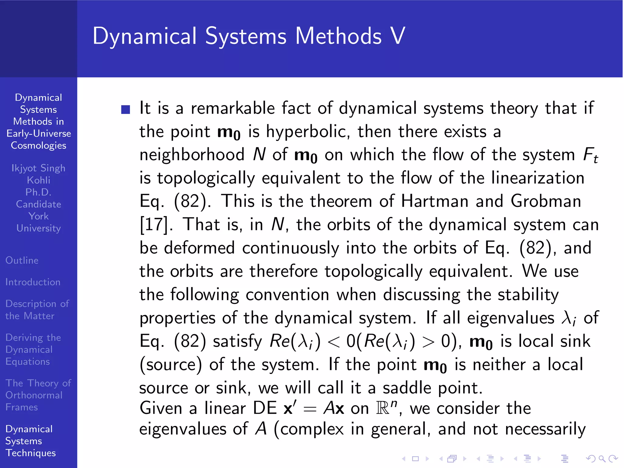 Dynamical
Systems
Methods in
Early-Universe
Cosmologies
Ikjyot Singh
Kohli
Ph.D.
Candidate
York
University
Outline
Introduction
Description of
the Matter
Deriving the
Dynamical
Equations
The Theory of
Orthonormal
Frames
Dynamical
Systems
Techniques
Dynamical Systems Methods V
It is a remarkable fact of dynamical systems theory that if
the point m0 is hyperbolic, then there exists a
neighborhood N of m0 on which the ﬂow of the system Ft
is topologically equivalent to the ﬂow of the linearization
Eq. (82). This is the theorem of Hartman and Grobman
[17]. That is, in N, the orbits of the dynamical system can
be deformed continuously into the orbits of Eq. (82), and
the orbits are therefore topologically equivalent. We use
the following convention when discussing the stability
properties of the dynamical system. If all eigenvalues λi of
Eq. (82) satisfy Re(λi ) < 0(Re(λi ) > 0), m0 is local sink
(source) of the system. If the point m0 is neither a local
source or sink, we will call it a saddle point.
Given a linear DE x′ = Ax on Rn, we consider the
eigenvalues of A (complex in general, and not necessarily
 