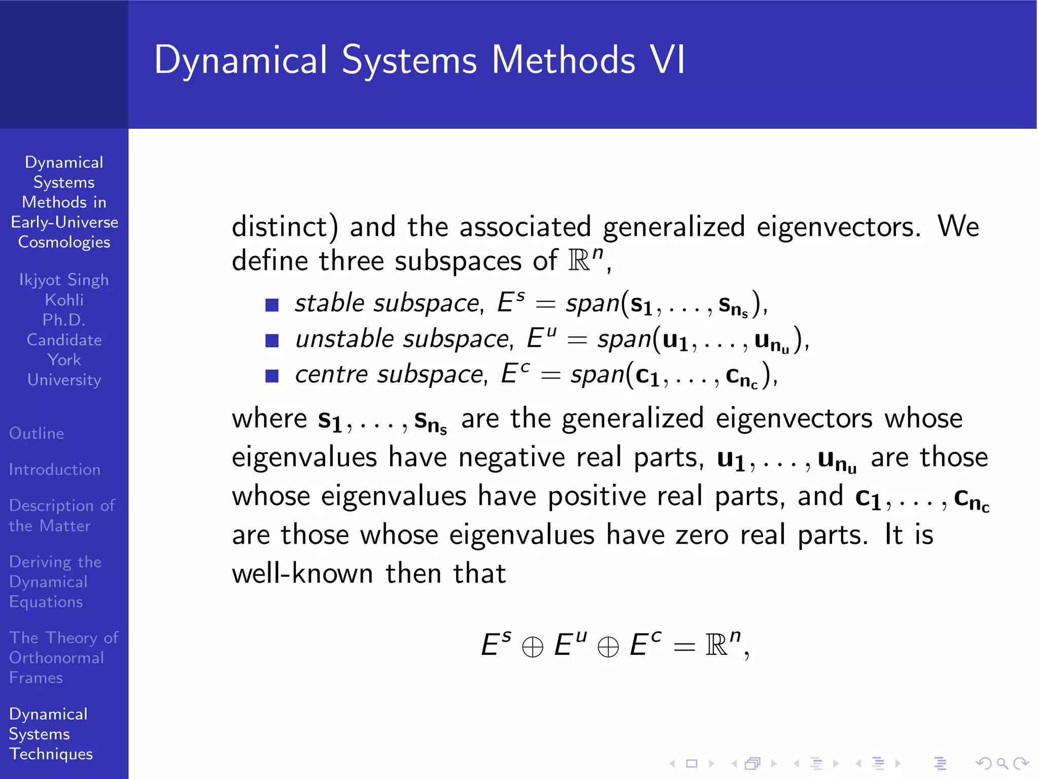 Dynamical
Systems
Methods in
Early-Universe
Cosmologies
Ikjyot Singh
Kohli
Ph.D.
Candidate
York
University
Outline
Introduction
Description of
the Matter
Deriving the
Dynamical
Equations
The Theory of
Orthonormal
Frames
Dynamical
Systems
Techniques
Dynamical Systems Methods VI
distinct) and the associated generalized eigenvectors. We
deﬁne three subspaces of Rn,
stable subspace, Es
= span(s1, . . . , sns ),
unstable subspace, Eu
= span(u1, . . . , unu ),
centre subspace, Ec
= span(c1, . . . , cnc ),
where s1, . . . , sns are the generalized eigenvectors whose
eigenvalues have negative real parts, u1, . . . , unu are those
whose eigenvalues have positive real parts, and c1, . . . , cnc
are those whose eigenvalues have zero real parts. It is
well-known then that
Es
⊕ Eu
⊕ Ec
= Rn
,
 