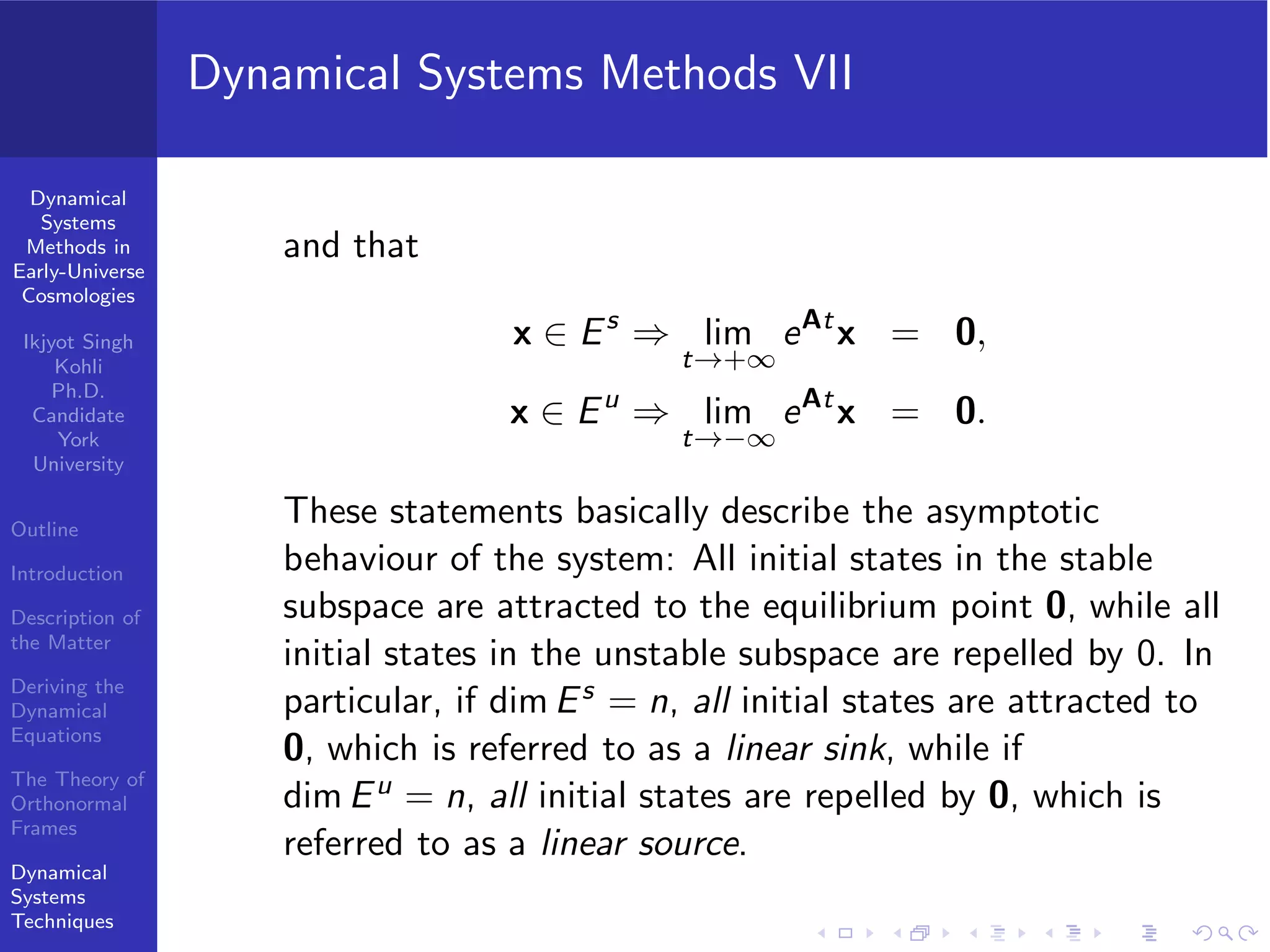 Dynamical
Systems
Methods in
Early-Universe
Cosmologies
Ikjyot Singh
Kohli
Ph.D.
Candidate
York
University
Outline
Introduction
Description of
the Matter
Deriving the
Dynamical
Equations
The Theory of
Orthonormal
Frames
Dynamical
Systems
Techniques
Dynamical Systems Methods VII
and that
x ∈ Es
⇒ lim
t→+∞
eAt
x = 0,
x ∈ Eu
⇒ lim
t→−∞
eAt
x = 0.
These statements basically describe the asymptotic
behaviour of the system: All initial states in the stable
subspace are attracted to the equilibrium point 0, while all
initial states in the unstable subspace are repelled by 0. In
particular, if dim Es = n, all initial states are attracted to
0, which is referred to as a linear sink, while if
dim Eu = n, all initial states are repelled by 0, which is
referred to as a linear source.
 