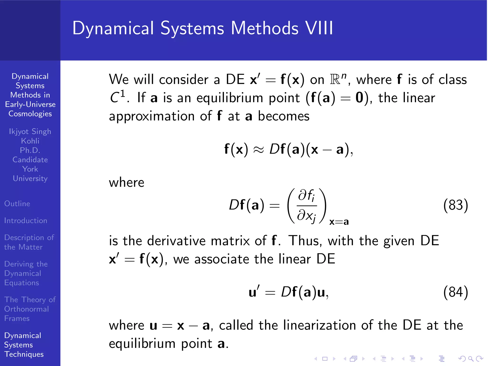 Dynamical
Systems
Methods in
Early-Universe
Cosmologies
Ikjyot Singh
Kohli
Ph.D.
Candidate
York
University
Outline
Introduction
Description of
the Matter
Deriving the
Dynamical
Equations
The Theory of
Orthonormal
Frames
Dynamical
Systems
Techniques
Dynamical Systems Methods VIII
We will consider a DE x′ = f(x) on Rn, where f is of class
C1. If a is an equilibrium point (f(a) = 0), the linear
approximation of f at a becomes
f(x) ≈ Df(a)(x − a),
where
Df(a) =
∂fi
∂xj x=a
(83)
is the derivative matrix of f. Thus, with the given DE
x′ = f(x), we associate the linear DE
u′
= Df(a)u, (84)
where u = x − a, called the linearization of the DE at the
equilibrium point a.
 