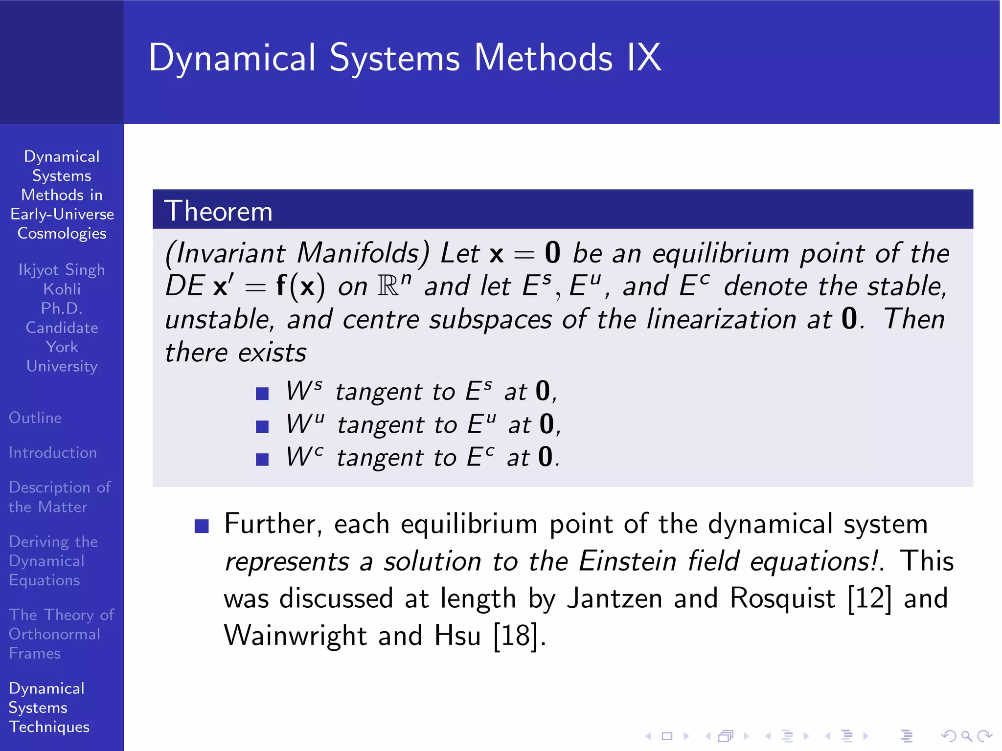 Dynamical
Systems
Methods in
Early-Universe
Cosmologies
Ikjyot Singh
Kohli
Ph.D.
Candidate
York
University
Outline
Introduction
Description of
the Matter
Deriving the
Dynamical
Equations
The Theory of
Orthonormal
Frames
Dynamical
Systems
Techniques
Dynamical Systems Methods IX
Theorem
(Invariant Manifolds) Let x = 0 be an equilibrium point of the
DE x′ = f(x) on Rn and let Es , Eu, and Ec denote the stable,
unstable, and centre subspaces of the linearization at 0. Then
there exists
W s
tangent to Es
at 0,
W u
tangent to Eu
at 0,
W c
tangent to Ec
at 0.
Further, each equilibrium point of the dynamical system
represents a solution to the Einstein ﬁeld equations!. This
was discussed at length by Jantzen and Rosquist [12] and
Wainwright and Hsu [18].
 