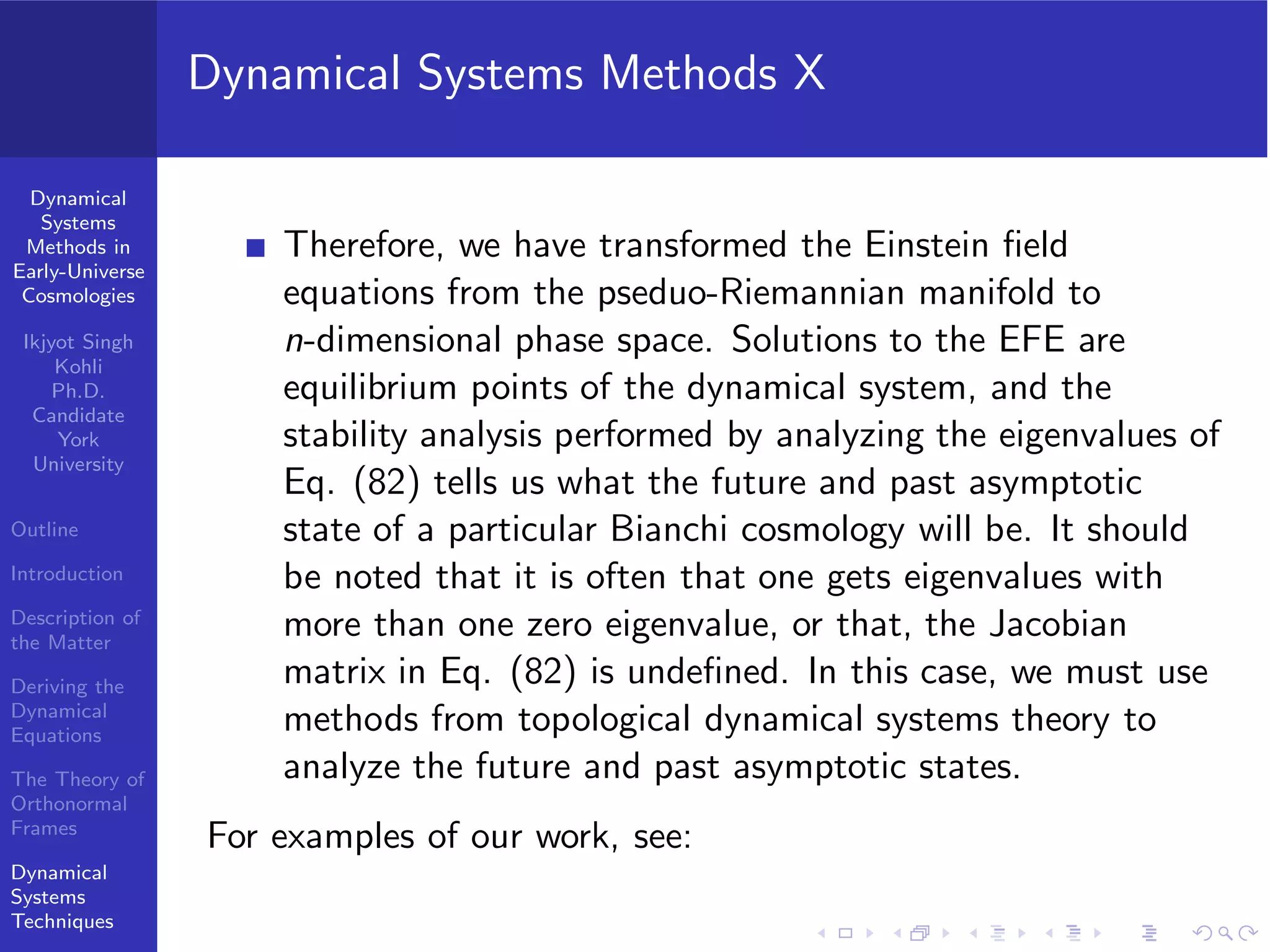 Dynamical
Systems
Methods in
Early-Universe
Cosmologies
Ikjyot Singh
Kohli
Ph.D.
Candidate
York
University
Outline
Introduction
Description of
the Matter
Deriving the
Dynamical
Equations
The Theory of
Orthonormal
Frames
Dynamical
Systems
Techniques
Dynamical Systems Methods X
Therefore, we have transformed the Einstein ﬁeld
equations from the pseduo-Riemannian manifold to
n-dimensional phase space. Solutions to the EFE are
equilibrium points of the dynamical system, and the
stability analysis performed by analyzing the eigenvalues of
Eq. (82) tells us what the future and past asymptotic
state of a particular Bianchi cosmology will be. It should
be noted that it is often that one gets eigenvalues with
more than one zero eigenvalue, or that, the Jacobian
matrix in Eq. (82) is undeﬁned. In this case, we must use
methods from topological dynamical systems theory to
analyze the future and past asymptotic states.
For examples of our work, see:
 