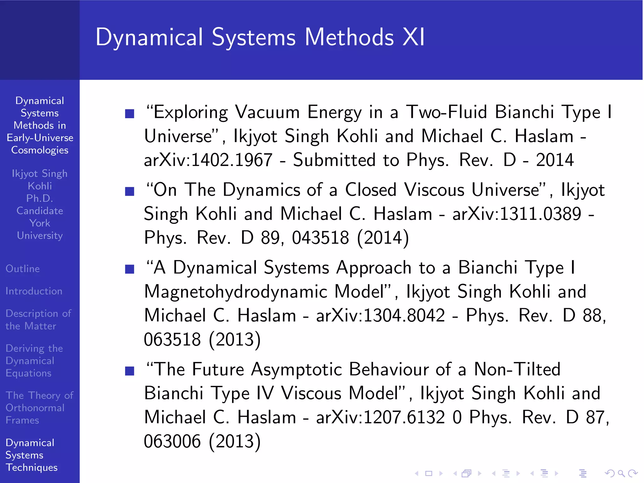 Dynamical
Systems
Methods in
Early-Universe
Cosmologies
Ikjyot Singh
Kohli
Ph.D.
Candidate
York
University
Outline
Introduction
Description of
the Matter
Deriving the
Dynamical
Equations
The Theory of
Orthonormal
Frames
Dynamical
Systems
Techniques
Dynamical Systems Methods XI
“Exploring Vacuum Energy in a Two-Fluid Bianchi Type I
Universe”, Ikjyot Singh Kohli and Michael C. Haslam -
arXiv:1402.1967 - Submitted to Phys. Rev. D - 2014
“On The Dynamics of a Closed Viscous Universe”, Ikjyot
Singh Kohli and Michael C. Haslam - arXiv:1311.0389 -
Phys. Rev. D 89, 043518 (2014)
“A Dynamical Systems Approach to a Bianchi Type I
Magnetohydrodynamic Model”, Ikjyot Singh Kohli and
Michael C. Haslam - arXiv:1304.8042 - Phys. Rev. D 88,
063518 (2013)
“The Future Asymptotic Behaviour of a Non-Tilted
Bianchi Type IV Viscous Model”, Ikjyot Singh Kohli and
Michael C. Haslam - arXiv:1207.6132 0 Phys. Rev. D 87,
063006 (2013)
 