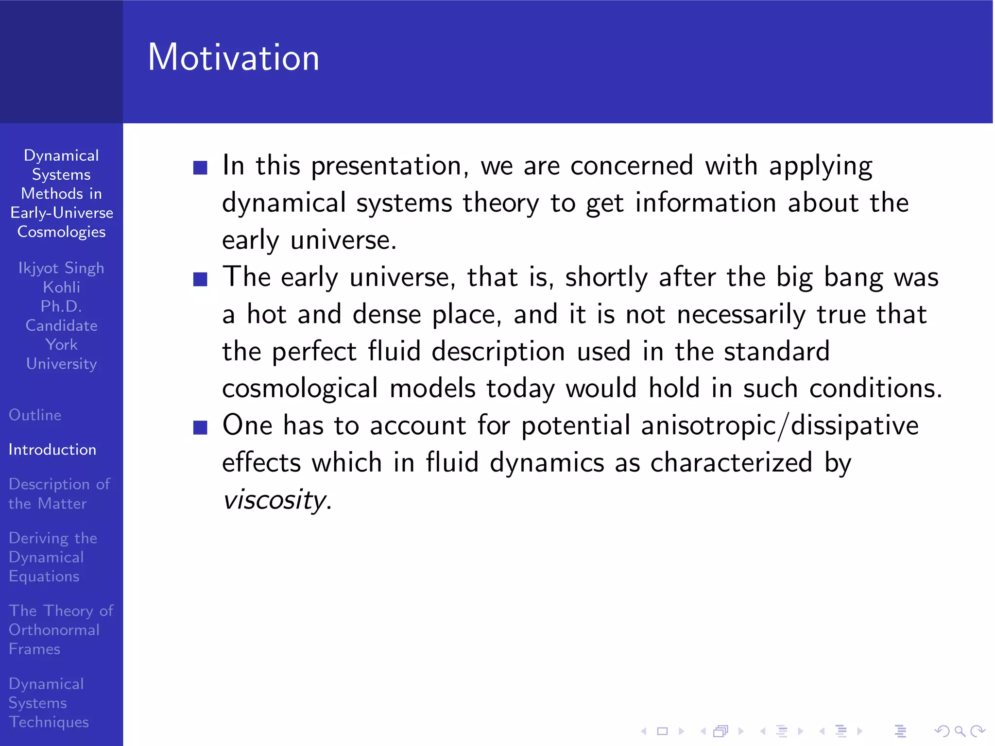 Dynamical
Systems
Methods in
Early-Universe
Cosmologies
Ikjyot Singh
Kohli
Ph.D.
Candidate
York
University
Outline
Introduction
Description of
the Matter
Deriving the
Dynamical
Equations
The Theory of
Orthonormal
Frames
Dynamical
Systems
Techniques
Motivation
In this presentation, we are concerned with applying
dynamical systems theory to get information about the
early universe.
The early universe, that is, shortly after the big bang was
a hot and dense place, and it is not necessarily true that
the perfect ﬂuid description used in the standard
cosmological models today would hold in such conditions.
One has to account for potential anisotropic/dissipative
eﬀects which in ﬂuid dynamics as characterized by
viscosity.
 