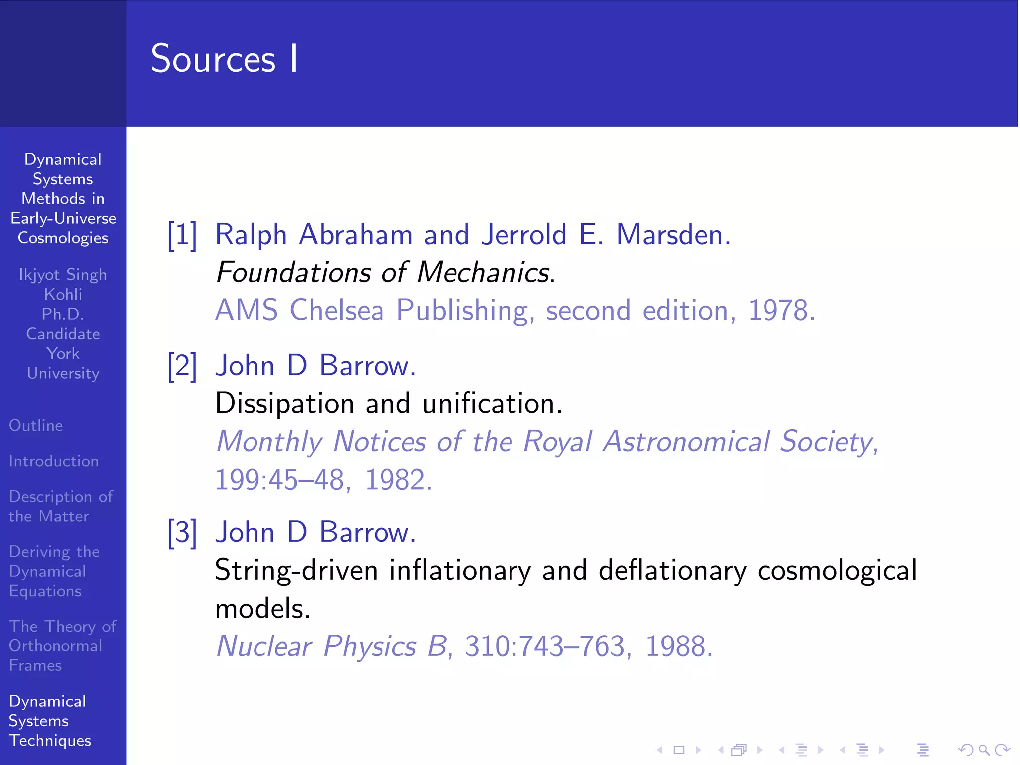 Dynamical
Systems
Methods in
Early-Universe
Cosmologies
Ikjyot Singh
Kohli
Ph.D.
Candidate
York
University
Outline
Introduction
Description of
the Matter
Deriving the
Dynamical
Equations
The Theory of
Orthonormal
Frames
Dynamical
Systems
Techniques
Sources I
[1] Ralph Abraham and Jerrold E. Marsden.
Foundations of Mechanics.
AMS Chelsea Publishing, second edition, 1978.
[2] John D Barrow.
Dissipation and uniﬁcation.
Monthly Notices of the Royal Astronomical Society,
199:45–48, 1982.
[3] John D Barrow.
String-driven inﬂationary and deﬂationary cosmological
models.
Nuclear Physics B, 310:743–763, 1988.
 