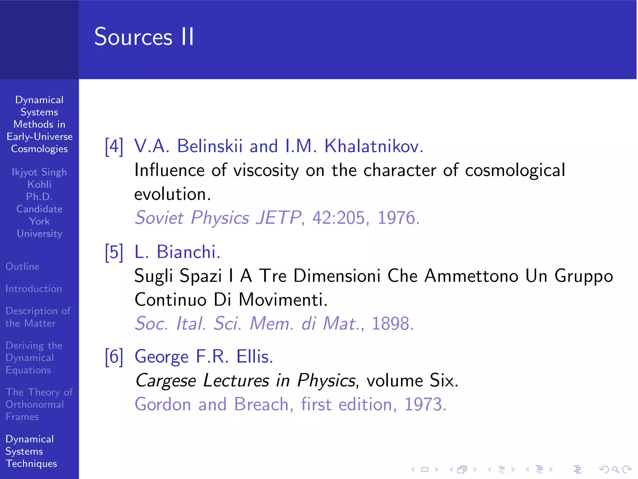 Dynamical
Systems
Methods in
Early-Universe
Cosmologies
Ikjyot Singh
Kohli
Ph.D.
Candidate
York
University
Outline
Introduction
Description of
the Matter
Deriving the
Dynamical
Equations
The Theory of
Orthonormal
Frames
Dynamical
Systems
Techniques
Sources II
[4] V.A. Belinskii and I.M. Khalatnikov.
Inﬂuence of viscosity on the character of cosmological
evolution.
Soviet Physics JETP, 42:205, 1976.
[5] L. Bianchi.
Sugli Spazi I A Tre Dimensioni Che Ammettono Un Gruppo
Continuo Di Movimenti.
Soc. Ital. Sci. Mem. di Mat., 1898.
[6] George F.R. Ellis.
Cargese Lectures in Physics, volume Six.
Gordon and Breach, ﬁrst edition, 1973.
 