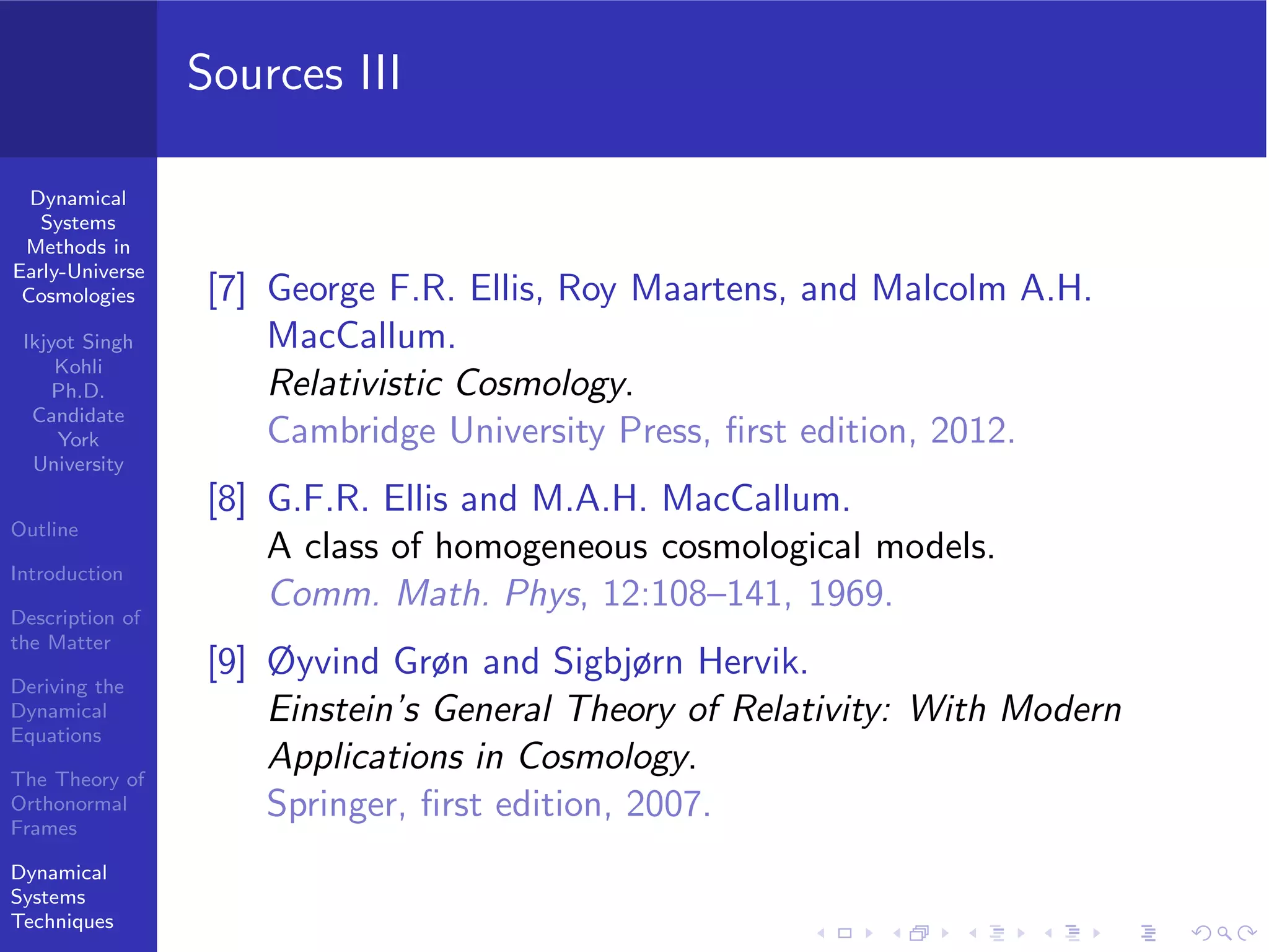 Dynamical
Systems
Methods in
Early-Universe
Cosmologies
Ikjyot Singh
Kohli
Ph.D.
Candidate
York
University
Outline
Introduction
Description of
the Matter
Deriving the
Dynamical
Equations
The Theory of
Orthonormal
Frames
Dynamical
Systems
Techniques
Sources III
[7] George F.R. Ellis, Roy Maartens, and Malcolm A.H.
MacCallum.
Relativistic Cosmology.
Cambridge University Press, ﬁrst edition, 2012.
[8] G.F.R. Ellis and M.A.H. MacCallum.
A class of homogeneous cosmological models.
Comm. Math. Phys, 12:108–141, 1969.
[9] Øyvind Grøn and Sigbjørn Hervik.
Einstein’s General Theory of Relativity: With Modern
Applications in Cosmology.
Springer, ﬁrst edition, 2007.
 