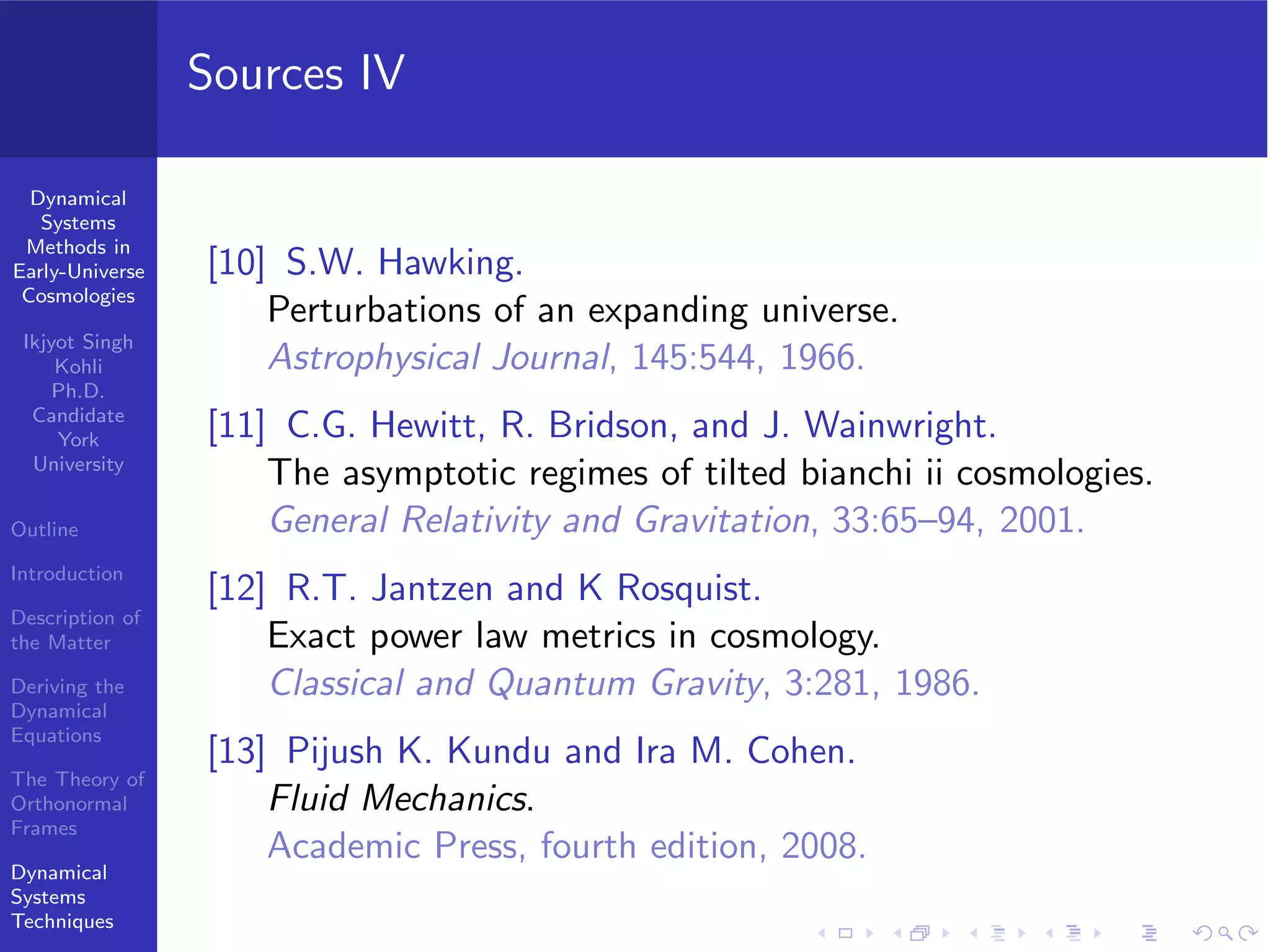 Dynamical
Systems
Methods in
Early-Universe
Cosmologies
Ikjyot Singh
Kohli
Ph.D.
Candidate
York
University
Outline
Introduction
Description of
the Matter
Deriving the
Dynamical
Equations
The Theory of
Orthonormal
Frames
Dynamical
Systems
Techniques
Sources IV
[10] S.W. Hawking.
Perturbations of an expanding universe.
Astrophysical Journal, 145:544, 1966.
[11] C.G. Hewitt, R. Bridson, and J. Wainwright.
The asymptotic regimes of tilted bianchi ii cosmologies.
General Relativity and Gravitation, 33:65–94, 2001.
[12] R.T. Jantzen and K Rosquist.
Exact power law metrics in cosmology.
Classical and Quantum Gravity, 3:281, 1986.
[13] Pijush K. Kundu and Ira M. Cohen.
Fluid Mechanics.
Academic Press, fourth edition, 2008.
 
