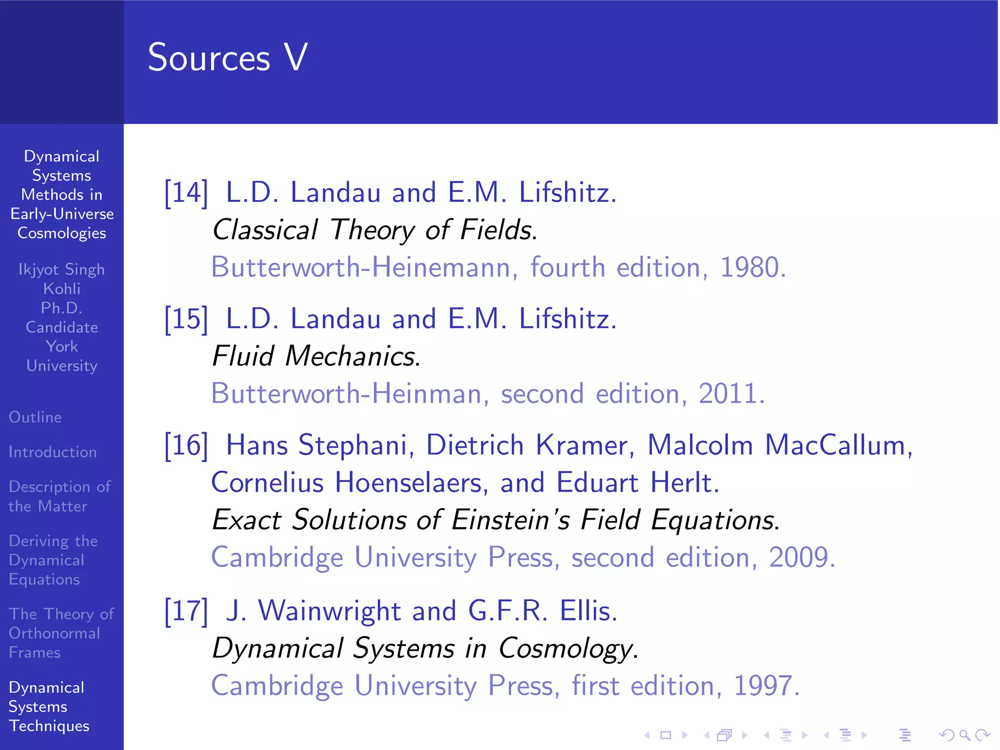 Dynamical
Systems
Methods in
Early-Universe
Cosmologies
Ikjyot Singh
Kohli
Ph.D.
Candidate
York
University
Outline
Introduction
Description of
the Matter
Deriving the
Dynamical
Equations
The Theory of
Orthonormal
Frames
Dynamical
Systems
Techniques
Sources V
[14] L.D. Landau and E.M. Lifshitz.
Classical Theory of Fields.
Butterworth-Heinemann, fourth edition, 1980.
[15] L.D. Landau and E.M. Lifshitz.
Fluid Mechanics.
Butterworth-Heinman, second edition, 2011.
[16] Hans Stephani, Dietrich Kramer, Malcolm MacCallum,
Cornelius Hoenselaers, and Eduart Herlt.
Exact Solutions of Einstein’s Field Equations.
Cambridge University Press, second edition, 2009.
[17] J. Wainwright and G.F.R. Ellis.
Dynamical Systems in Cosmology.
Cambridge University Press, ﬁrst edition, 1997.
 